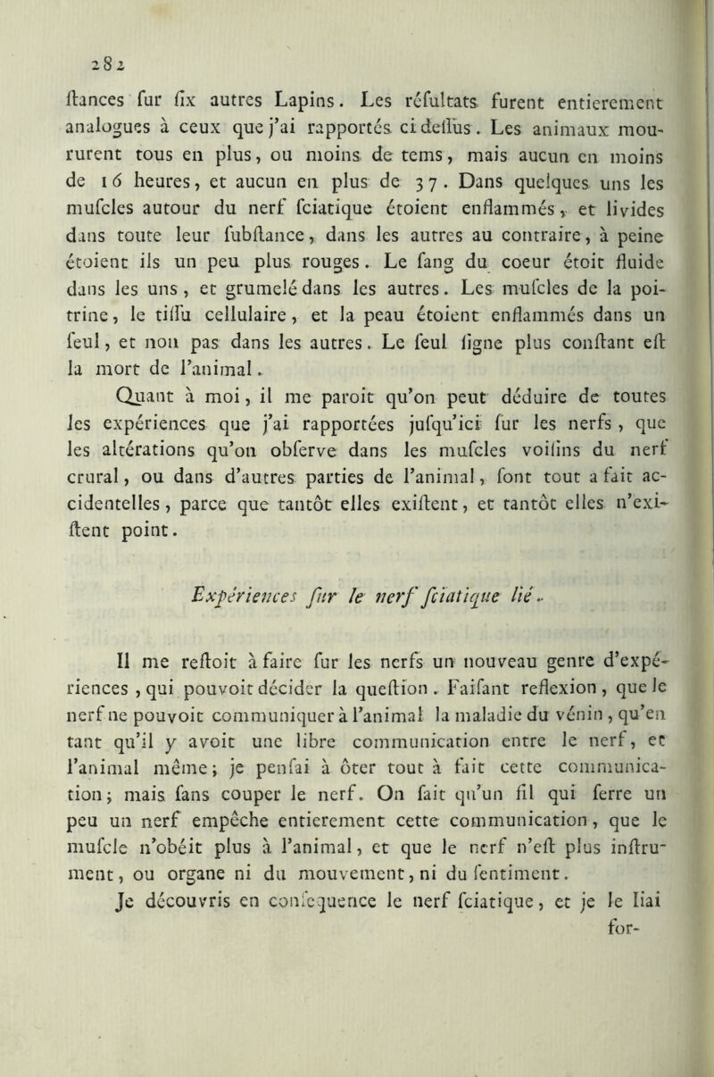 i8z dances fur flx autres Lapins. Les résultats furent entièrement analogues à ceux que j’ai rapportés, cidellus . Les animaux mou- rurent tous en plus, ou moins de tems, mais aucun en moins de i 6 heures, et aucun en plus de 37. Dans quelques uns les mufcles autour du nerf fciatique étoient enflammés» et livides dans toute leur fubflance, dans les autres au contraire, à peine étoient ils un peu plus rouges . Le fang du coeur étoit fluide dans les uns , et grumelé dans les autres. Les mufcles de la poi- trine, le tiflii cellulaire, et la peau étoient enflammés dans un feul, et non pas dans les autres. Le feul ligne plus confiant elt la mort de l’animal. Quant à moi, il me paroit qu’on peut déduire de toutes les expériences que j’ai rapportées jufqu’ici fur les nerfs , que les altérations qu’oti obferve dans les mufcles voilins du nerf crural, ou dans d’autres parties de l’animal, font tout a fait ac- cidentelles , parce que tantôt elles exiflcnt, et tantôt elles n’exi- ftent point. Expériences fur le nerf fciatique lié .■ Ï1 me refloit à faire fur les nerfs un nouveau genre d’expé- riences , qui pouvoir décider la queflion . Faifant reflexion, que Je nerf ne pouvoir communiquer à l’animal la maladie du vénin , qu’en tant qu’il y avoit une libre communication entre le nerf, et l’animal même; je penfai à ôter tout à fait cette communica- tion; mais fans couper le nerf. On fait qu’un fil qui ferre un peu un nerf empêche entièrement cette communication, que le mufcle n’obéit plus à l’animal, et que le nerf n’eft plus inflru- ment, ou organe ni du mouvement, ni dufentiment. Je découvris en confcquence le nerf fciatique, et je le liai for-