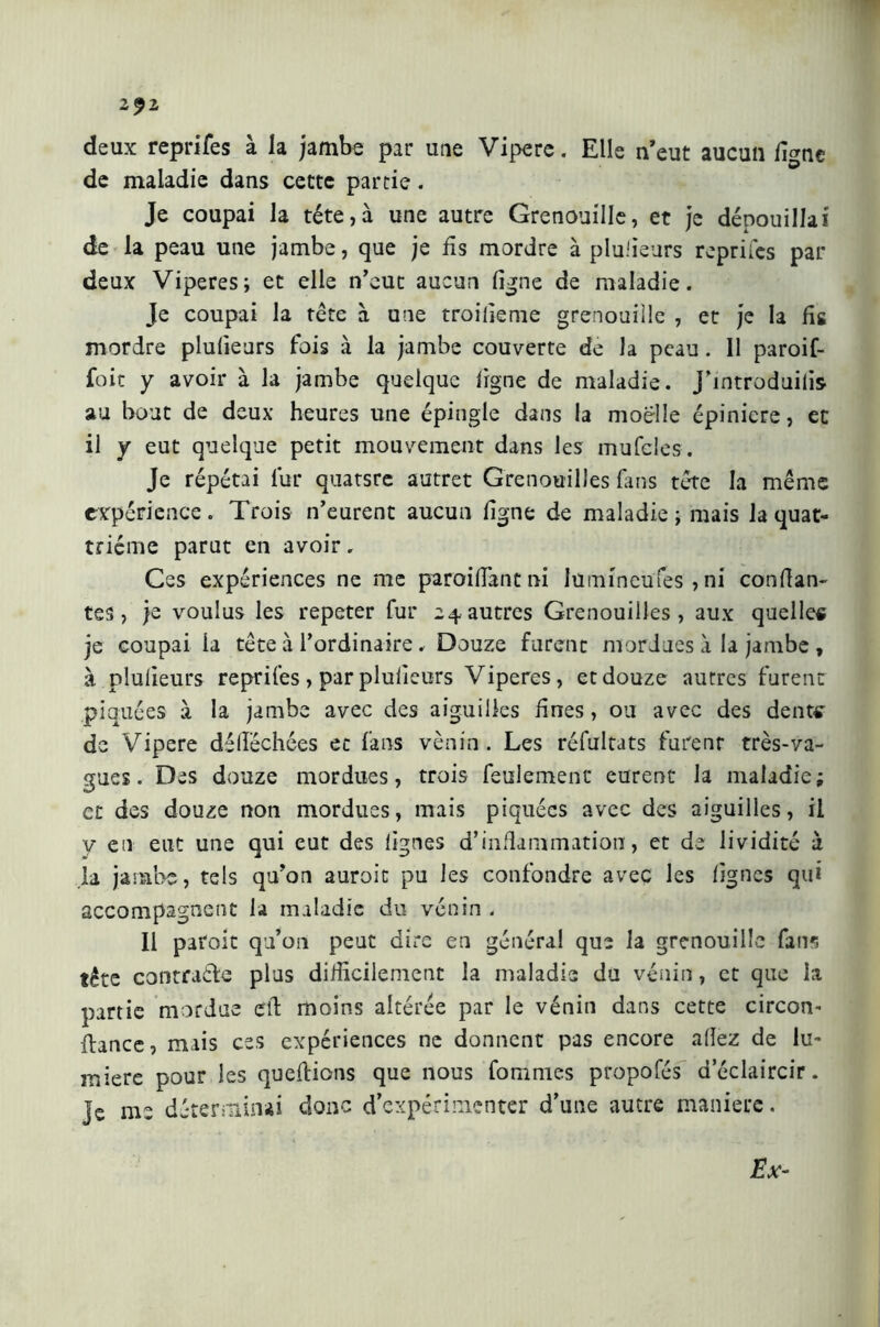 2$1 deux reprifes à la jambe par une Vipere. Elle n’eut aucun fi<mc O w de maladie dans cette partie. Je coupai la tête,à une autre Grenouille, et je dépouillai de la peau une jambe, que je fis mordre à plusieurs reprifes par deux Viperes; et elle n’eut aucun ligne de maladie. Je coupai la tête à une troiiieme grenouille , et je la lis mordre plulieurs fois à la jambe couverte de la peau . Il paroif- foit y avoir à la jambe quelque ligne de maladie. J’introduilis au bout de deux heures une épingle dans la moelle épinicre, et il y eut quelque petit mouvement dans les mufcles. Je répétai lur quatsre autret Grenouilles fans tête la même expérience. Trois n’eurent aucun ligne de maladie ; mais la quat- rième parut en avoir, Ces expériences ne me paroiüancni lumineufes, ni confian- tes, je voulus les repeter fur 24autres Grenouilles, aux quelles je coupai ia tête à l’ordinaire , Douze furent mordues à la jambe , à plulieurs reprifes, par plulieurs Viperes, et douze autres furent piquées à la jambe avec des aiguilles fines, ou avec des dents de Vipere délîéchées et fans venin. Les réfultats furenr très-va- gues. Des douze mordues, trois feulement eurent la maladie; et des douze non mordues, mais piquées avec des aiguilles, il y en eut une qui eut des lignes d’inflammation, et de lividité à la jambe, tels qu’on auroic pu les confondre avec les lignes qui accompagnent la maladie du venin . Il paroit qu’on peut dire en généra! que la grenouille fans tête contracte plus difficilement la maladie du venin, et que ia partie mordue efi moins altérée par le vénin dans cette circon- fiance, mais ces expériences ne donnent pas encore adez de lu- miere pour les quefiions que nous fommes propofés d’éclaircir. Je me déterminai donc d’expérimenter d’une autre manière.