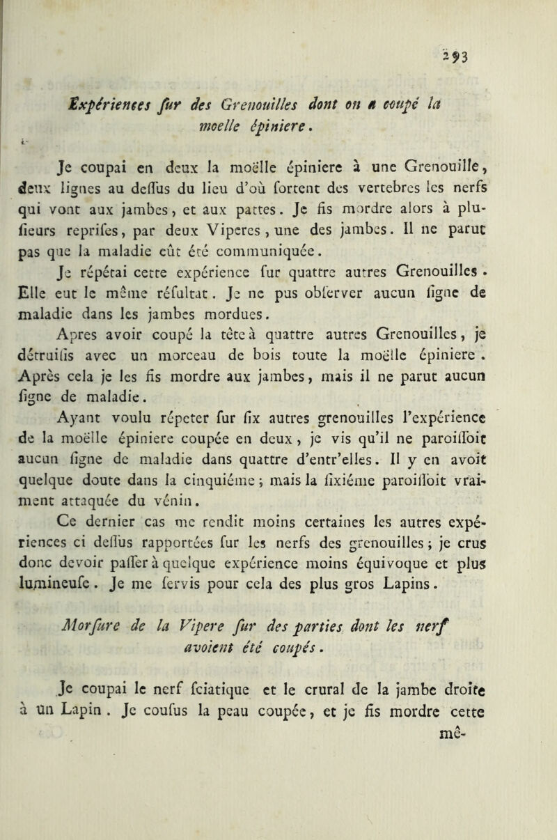 Expériences fur des Grenouilles dont on » coupé la moelle épiniere. t- Je coupai en deux la moelle épiniere à une Grenouille, deux lignes au defiùs du lieu d’où fartent des vertèbres les nerfs qui vont aux jambes , et aux pattes. Je fis mordre alors à plu- fieurs reprifes, par deux Vipères, une des jambes. Il ne parut pas que la maladie eût été communiquée. Je répétai cette expérience fur quattre autres Grenouilles . Elle eut le même réfultat. Je ne pus obferver aucun ligne de maladie dans les jambes mordues. Apres avoir coupé la tête à quattre autres Grenouilles, je détruilis avec un morceau de bois toute la moelle épiniere . Après cela je les fis mordre aux jambes, mais il ne parut aucun ligne de maladie. Ayant voulu répéter fur fix autres grenouilles l’expérience de la moelle épiniere coupée en deux , je vis qu’il ne paroilfoit aucun ligne de maladie dans quattre d’entr’elles. II y en avoit quelque doute dans la cinquième ; mais la fixiéme paroilloit vrai- ment attaquée du vénin. Ce dernier cas me rendit moins certaines les autres expé- riences ci defiùs rapportées fur les nerfs des grenouilles ; je crus donc devoir palfer à quelque expérience moins équivoque et plus lujnineufe . Je me fervis pour cela des plus gros Lapins. Morfure de la Vipere fur des parties dont les nerf avoient été coupés . Je coupai le nerf feiatique et le crural de la jambe droite à Un Lapin . Je coufus la peau coupée, et je fis mordre cette me-