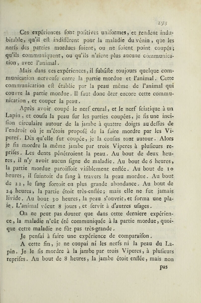 - 9-5 Ces expériences font politives uniformes, et rendent indu- bitable, qu’il eft indifférent pour la maladie du venin , que les nerfs des parties mordues foient, ou ne l’oient point coupés; qu’il s communiquent, ou qu’ils n’aient plus aucune communica- tion , avec l’animal, Mais dans ces expériences, il fubflfle toujours quelque com- munication nerveufe entre la partie mordue et l’animal. Cette «. communication eli établie par la peau même de l’animal qui couvre la partie mordue . 11 faut donc ôter encore cette commu- nication , et couper la peau. Après avoir coupé le nerf crural, et le nerf fciatique à un Lapin, et coulu la peau fur les parties coupées, je lis une inci- lion circulaire autour de la jambe à quattre doigts au deffus de l’endroit où je m’étois propofé de la faire mordre par les Vi- pères'. Dès qu’elle fut coupée, je la coufus tout autour. Alors je fis mordre la même jambe par trois Viperes à plufleurs re- prifes. Les dents pénétroient la peau. Au bout de deux heu- res , il n’y avoit aucun ligne de maladie. Au bout de 6 heures, la partie mordue paroiffoit viliblement enflée. Au bout de io heures, il fuintoit du fang à travers la peau mordue. Au bout de 22 , le fang fortoit en plus grande abondance. Au bout de 24 heures, la partie étoit très-enflée; mais elle ne fut jamais livide. Au bout 30 heures, la peau s’ouvrit, et forma une pla- ie. L’animal vécut 8 jours , et fervit à d*autres ufages. On ne peut pas douter que dans cette derniere expérien- ce, la maladie n’eût été communiquée à la partie mordue, quoi- que cette maladie ne fût pas très-grande. Je penfai à faire une expérience de comparaifon, A cette fin, je ne coupai ni les nerfs ni la peau du La- pin. Je le lis mordre à la jambe par trois Viperes, à plulieurs reprifes. Au bout de 8 heures, la jambe étoit enflée, mais non pas