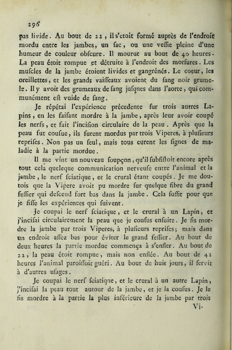 2 9<? pas livide. Au bout de 22 , ils’etoic formé auprès de Tendroié mordu entre les jambes, un fac, ou une veflie pleine d’une humeur de couleur obfcure. Il mourut au bout de 40 heures* La peau étoit rompue .et détruite à l’endroit des morfures. Les mufcles de la jambe étoient livides et gangrénés. Le coeur, les oreillettes, et les grands vaifleaux avoient du fang noir grume- le. Il y avoit des grumeaux de fang jufques dans l’aorte , qui com- munément ed vuide de fang. Je répétai l’expérience précédente fur trois autres La- pins , en les faifanc mordre à la jambe, après leur avoir coupé les nerfs, et fait l’incidon circulaire de la peau . Après que la peau fut coufue, ils furent mordus par trois Viperes, à plusieurs reprifes. Non pas un feul, mais tous eurent les lignes de ma- ladie à la partie mordue. Il me vint un nouveau foupçon , qu’il fubddoit encore après tout cela queleque communication nerveufe entre l’animal et la jambe , le nerf fciatique, et le crural étant coupés. Je me dou- tois que la Vipere avoit pu mordre fur quelque fibre du grand felfier qui defcend fort bas dans la jambe . Cela fufiit pour que je fide les expériences qui fuivent. Je coupai le nerf fciatique , et le crural à un Lapin, et j’incifai circulairement la peau que je coufus enfuite. Je ds mor- dre la jambe par trois Viperes, à pludeurs reprifes; mais dans un endroit allez bas pour éviter le grand felfier. Au bout de deux heures la partie mordue commença à s’ender. Au bout de 22, la peau étoit rompue, mais non endée. Au bout de 42 heures l’animal paroilToit guéri. Au bout de huit jours, il fer vit à d’autres ufages. Je coupai le nerf fciatique, et le crural à un autre Lapin, j’incifai la peau tout autour de la jambe, et je la coufus. Je le ds mordre à la partie la plus inférieure de la jambe par trois Vi-