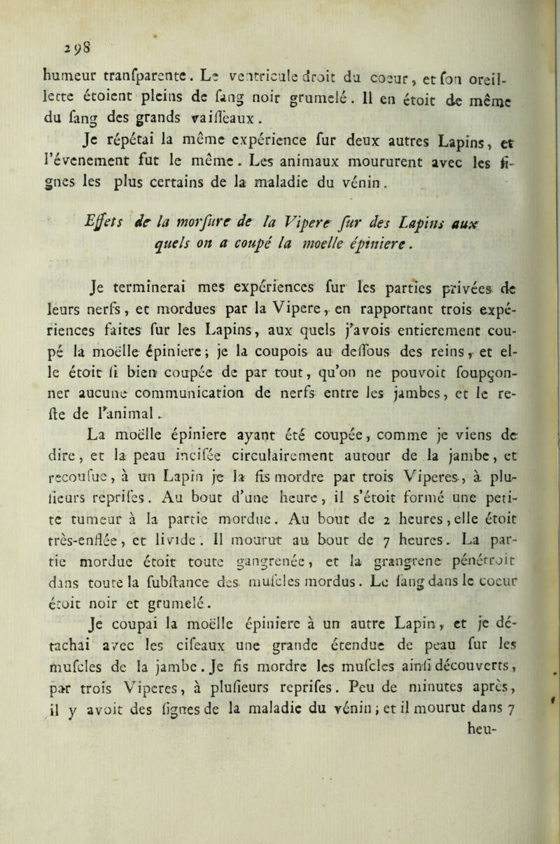 2 yS humeur trasparente. Le ventricule droit du coeur, et fou oreil- lette étoient pleins de fang noir grumelé. 11 en étoit de même du fang des grands va idéaux . Je répétai la même expérience fur deux: autres Lapins, et l’évcnement fut le même. Les animaux moururent avec les li- gnes les plus certains de la maladie du vénin. Effets de- la morfiire de la Vipere fur des Lapins aux quels on a coupé la moelle épiniere. Je terminerai mes expériences fur les parties privées de leurs nerfs, et mordues par la Vipere, en rapportant trois expé- riences faites fur les Lapins, aux quels fa vois entièrement cou- pé la moelle épinière; je la coupois au deffous des reins, et el- le étoit lì bien coupée de par tout, qu’on ne pouvoir foupçon- ner aucune communication de nerfs entre les jambes, et le re- lie de Lanimal., La moelle épiniere ayant été coupée, comme je viens de dire, et la peau incifée circulairement autour de la jambe, et recoufue, à un Lapin je la fis mordre par trois Viperes, à plu- lieurs reprifes. Au bout d’une heure, il s’étoit formé une peti- te tumeur à la partie mordue. Au bout de 2 heures,elle étoit très-enflée, et livide, il mourut au bout de 7 heures. La par- tie mordue étoit toute gangrenée, et la grangrene pénétroit dans toute la fubflance des mule les mordus. Le fang dans le coeur étoit noir et grumelé. Je coupai la moelle épiniere à un autre Lapin, et je dé- tachai avec les cifeaux une grande étendue de peau fur les mufcles de la jambe. Je fis mordre les mufclcs ainli découverts, par trois Viperes, à plufieurs reprifes. Peu de minutes après, il y avoir des figues de la maladie du vénin ; et il mourut dans 7 heu-