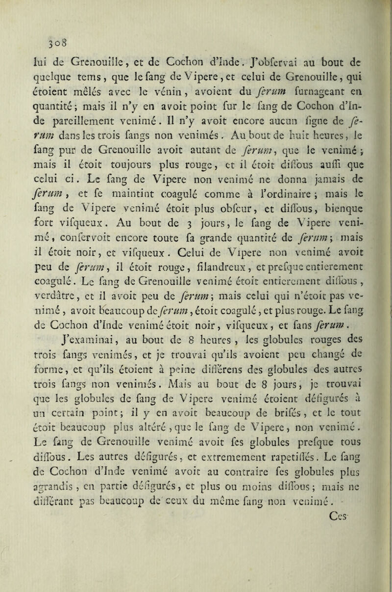 lui de Grenouille, et de Cochon d’Inde. J’obfervai au bout de quelque terris , que lefang de Vipere, et celui de Grenouille, qui étoient mêlés avec le venin, avoient du ferum furnageant en quantité; mais il n’y en avoit point fur le fang de Cochon d’In- de pareillement venimé. Il n’y avoit encore aucun ligne de fe- mm dans les trois fangs non venimés. Au bout de huit heures, le fang puri de Grenouille avoit autant de ferum, que le venimé ; mais il étoit toujours plus rouge, et il étoit difious auffi que celui ci. Le fang de Vipere non venimé ne donna jamais de ferum , et fe maintint coagulé comme à l’ordinaire ; mais le fang de Vipere venimé étoit plus obfcur, et dilfous, bienque fort vifqueux. Au bout de 3 jours, le fang de Vipere veni- mé, confervoit encore toute fa grande quantité de ferum ; mais il étoit noir, et vifqueux . Celui de Vipere non venimé avoit peu de ferum, il étoit rouge, filandreux, etprefqucentièrement coagulé. Le fang de Grenouille venimé étoit entièrement difious, verdâtre, et il avoit peu de ferum\ mais celui qui n’étoit pas ve- nimé , avoit beaucoup de ferum, étoit coagulé, et plus rouge. Le fang de Cochon dinde venimé étoit noir, vifqueux, et fans ferum. J’examinai, au bout de 8 heures, les globules rouges des trois fangs venimés, et je trouvai qu’ils avoient peu changé de forme, et qu’ils étoient à peine différais des globules des autres trois fangs non venimés. Mais au bout de 8 jours, je trouvai que les globules de fang de Vipere venimé étoient défigurés â un certain point; il y en avoit beaucoup de brifés, et le tout étoit beaucoup plus altéré,que le fang de Vipere, non venimé. Le fang de Grenouille venimé avoit fes globules prefque tous difious. Les autres défigurés, et extrêmement rapetifies. Le fang de Cochon d’Inde venimé avoit au contraire fes globules plus agrandis, en partie défigurés, et plus ou moins difious; mais ne différant pas beaucoup de ceux du même fang non venimé. Ces