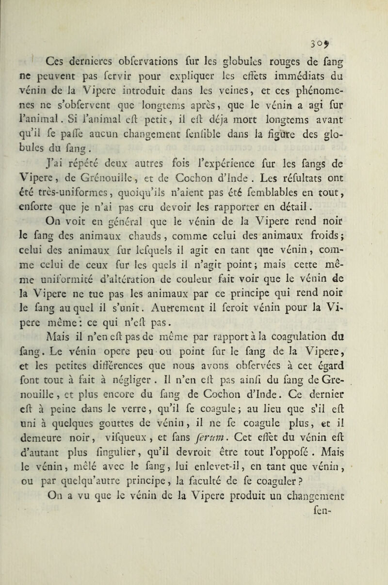 So* Ces dernières obfervations fur les globules rouges de fang ne peuvent pas fervir pour expliquer les effets immédiats du vénin de la Vipere introduit dans les veines, et ces phénomè- nes ne s’obfervent que longtems après, que le vénin a agi fur l’animal. Si l’animal cft petit, il eli déjà mort longtems avant qu’il fe palle aucun changement fenfible dans la ligure des glo- bules du fang. J’ai répété deux autres fois l’expérience fur les fangs de Vipere, de Grenouille, et de Cochon d’Inde. Les réfultats ont été très-uniformes, quoiqu’ils n’aient pas été femblables en tout, enforte que je n’ai pas cru devoir les rapporter en détail. On voit en général que le vénin de la Vipere rend noir le fang des animaux chauds , comme celui des animaux froids ; celui des animaux fur lefquels il agit en tant que vénin, com- me celui de ceux fur les quels il n’agit point; mais cette mê- me uniformité d’altération de couleur fait voir que le vénin de la Vipere ne tue pas les animaux par ce principe qui rend noir le fang auquel il s’unit. Autrement il feroit vénin pour la Vi- pere même: ce qui n’ell pas. Mais il n’en eli pas de même par rapport à la coagulation du fang. Le vénin opere peu ou point fur le fang de la Vipere, et les petites dihérences que nous avons obfervées à cet égard font tout à fait à négliger . 11 n’en eli pas ainli du fang de Gre- nouille , et plus encore du fang de Cochon d’Inde. Ce dernier efl à peine dans le verre, qu’il fe coagule ; au lieu que s’il eh uni à quelques gouttes de vénin, il ne fe coagule plus, et il demeure noir, vifqueux , et fans ferum. Cet ehêt du vénin eh d’autant plus fingulier, qu’il devroit être tout l’oppofé . Mais le vénin, mêlé avec le fang, lui enlevet-il, en tant que vénin, ou par quelqu’autre principe, la faculté de fe coaguler ? On a vu que le vénin de la Vipere produit un changement fen-