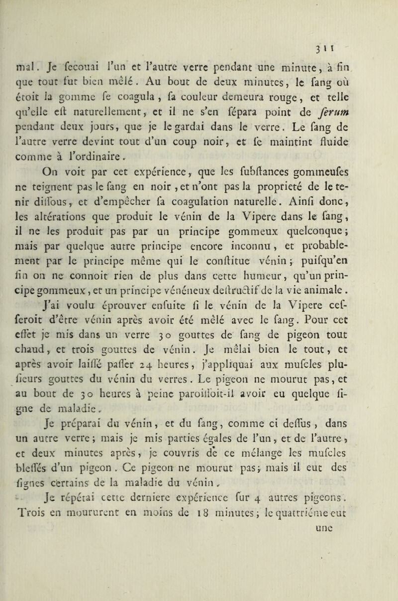 mal. Je fecouai l’un et l’autre verre pendant une minute, afin que tout fut bien mêlé . Au bout de deux minutes, le fang où ctoit la gomme fe coagula , fa couleur demeura rouge, et telle qu’elle eil naturellement, et il ne s’en fépara point de Jerum pendant deux jours, que je le gardai dans le verre. Le fang de l’autre verre devint tout d’un coup noir, et le maintint fluide comme à l’ordinaire. On voit par cet expérience, que les fubflances gommeufes ne teignent pas le fang en noir , et n’ont pas la propriété de le te- nir difloüs, et d’empêcher fa coagulation naturelle. Ainfi donc, les altérations que produit le vénin de la Vipere dans le fang, il ne les produit pas par un principe gommeux quelconque ; mais par quelque autre principe encore inconnu, et probable- ment par le principe même qui le conili tue vénin ; puifqu’en fin on ne connoit rien de plus dans cette humeur, qu’un prin- cipe gommeux , et un principe vénéneux deflruclif de la vie animale . J’ai voulu éprouver enfiate fi le vénin de la Vipere cef- leroit d’être vénin après avoir été mêlé avec le fang. Pour cet eflèt je mis dans un verre 3 o gouttes de fang de pigeon tout chaud, et trois gouttes de vénin. Je mêlai bien le tout, et après avoir laifie pafi’er 24 heures, j’appliquai aux mufcles plu- lieurs gouttes du vénin du verres. Le pigeon ne mourut pas, et au bout de 30 heures à peine paroilloit-ii avoir eu quelque li- gne de maladie. Je préparai du vénin, et du fang, comme ci deflus , dans un autre verre ; mais je mis parties égales de l’un, et de l’autre, et deux minutes après, je couvris de ce mélange les mufcles blelfés d’un pigeon. Ce pigeon ne mourut pas ; mais il eut des lignes certains de la maladie du vénin. Je répétai cette derniere expérience fur 4 autres pigeons. Trois en moururent en moins de 18 minutes j le quattriéme eut une