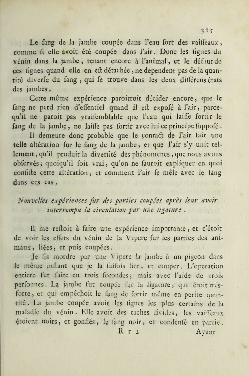 Le fang de la jambe coupée dans l'eau fort des vaiffeaux, comme fi elle avoit été coupée dans l’air. Donc les lignes du vénin dans la jambe, tenant encore à l’animal, et le défaut de ces lignes quand elle en eli détachée , ne dépendent pas de la quan- tité diverfe du fang , qui fe trouve dans les deux différons états des jambes. Cette meme expérience paroitroit décider encore, que le fang ne perd rien d’efientiel quand il eft expofé à l’air, parce- qu’il ne paroit pas vraifemblable que l’eau qui lai lie iortir le fang de la jambe, ne laille pas Iortir avec lui ce principe fuppofé . Il demeure donc probable que le contaci de l’air lait une telle altération fur le fang de la jambe, et que l’air s’y unit tel- lement , qu’il produit la divcrlité des phénomènes , que nous avons obfervés ; quoiqu’il foit vrai, qu’on ne fauroit expliquer en quoi conlille cette altération, et comment l’air fe mêle avec le lang dans ces cas . Nouvelles expériences fur des parties coupées après leur avoir interrompu la circulation par une ligature . 11 me reftoit à faire une expérience importante, et c’étoit de voir les effets du vénin de la Vipere fur les parties des ani- maux , liées, et puis coupées. Je fis mordre par une Vipere la jambe à un pigeon dans le meme infiant que je la faifois lier, et couper. L’operation entière fut laite en trois fécondés; mais avec l’aide de trois perlonnes. La jambe lut coupée fur la ligature, qui éroit très- forte , et qui empêchoit le fang de fortir même en petite quan- tité . La jambe coupée avoit les lignes les plus certains de la maladie du vénin. Elle avoit des taches livides, les vaiffeaux çtoient noirs, et gonflés, le fang noir, et condenfé en partie. R r 2 Ayant