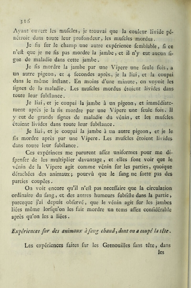Ayant ouvert les mufcles, je trouvai que Ja couleur livide pé- ne croit dans toute leur profondeur, les mufcles mordus. Je fis fur le champ une autre expérience femblable, fi. ce n’efi que je ne lis pas mordre la jambe , et il n’y eut aucun li- gne de maladie dans cette jambe.. Je fis mordre la jambe par une Vipere une feule fois, a un autre pigeon, et 4 lecondes après-, je la liai, et la coupai dans le meme infiant. En moins d’une minute, on vovoit les lignes de la maladie. Les mufcles mordus étoient livides dans toute leur fubfiance. Je liai, et je coupai la jambe h un pigeon, et immédiate- ment après je la fis mordre par une Vipere une feule fois. Il y eut de grands lignes de maladie du vénin, et les mufcles étoient livides dans toute leur fubfiance. Je liai, et je coupai la jambe à un autre pigeon, et je le fis mordre après par une Vipere. Les mufcles étoient livides, dans toute leur fubfiance.. Ces expérinces me parurent alfez uniformes pour me di- fpenfer de les multiplier davantage , et elles font voir que le vénin de la Vipere agit comme vénin fur les parties, quoique détachées des animaux ; pourvu que le fang ne forte pas des parties coupées. On voit encore qu’il n’efi pas necefiaire que la circulation ordinaire du fang, et des autres humeurs fublifie dans Ja partie, pareeque J’ai depuis obfervé, que le vénin agit fur les jambes liées même- lorfqu’on les fait mordre un tenis allez confidérable après qu’on les a liées. Expériences fur des animaux à fan g chaud, dont on a coupé la tête. Les expériences faites fur les Grenouilles fans tête, dans les