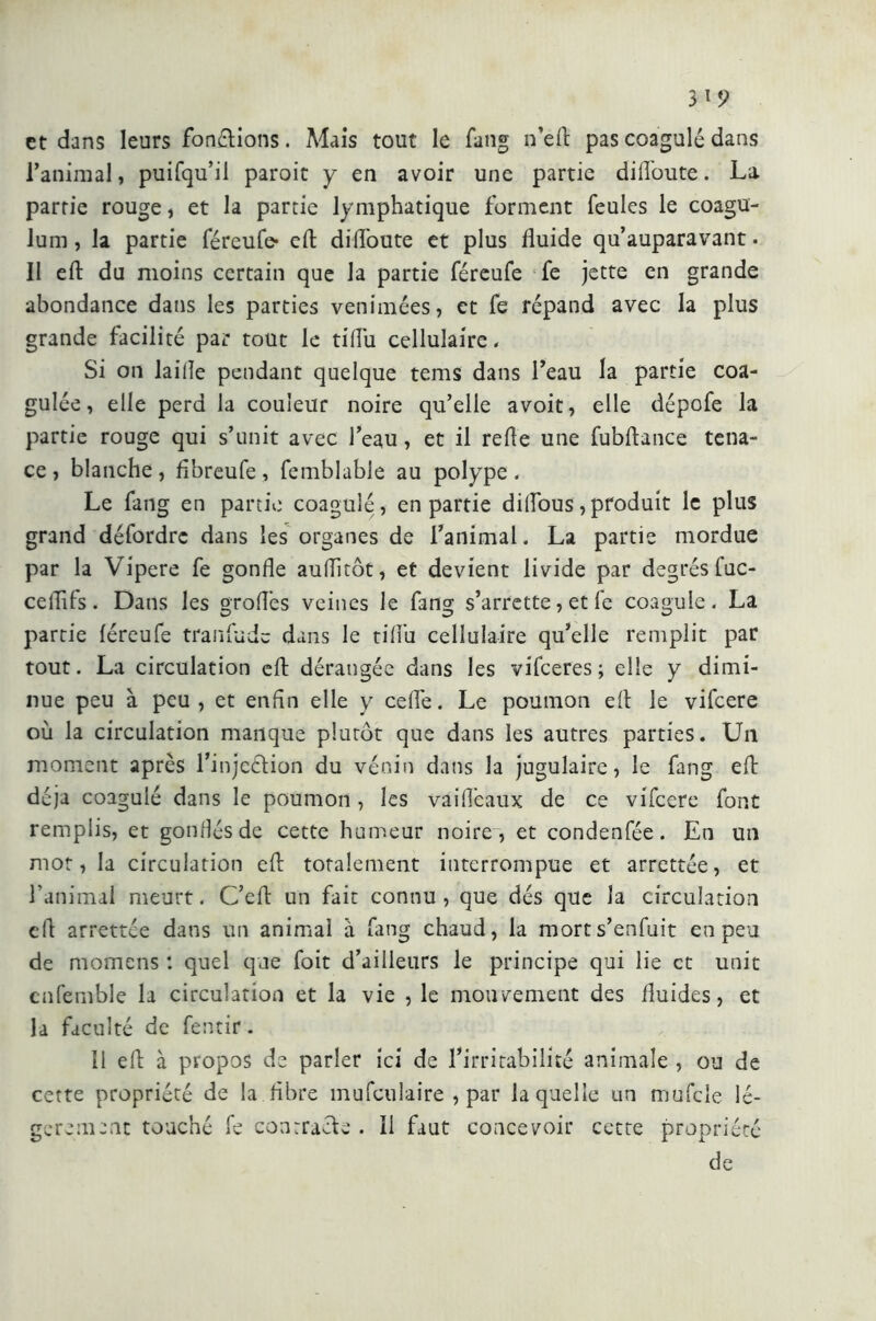 et dans leurs fondions. Mais tout le fang n’eft pas coagulé dans l’animal, puifqu’il paroit y en avoir une partie dilToute. La partie rouge, et la partie lymphatique forment feules le coagu- lum, la partie féreufe* eft dilToute et plus fluide qu’auparavant. Il eft du moins certain que la partie féreufe fe jette en grande abondance dans les parties venimées, et fe répand avec la plus grande facilité par tout le tiflu cellulaire. Si on lailie pendant quelque tems dans l’eau la partie coa- gulée, elle perd la couleur noire qu’elle avoit, elle dépofe la partie rouge qui s’unit avec l’eau, et il relie une fubflance tena- ce, blanche, flbreufe, femblabie au polype. Le fang en partie coagulé, en partie diflous,produit le plus grand défordre dans les organes de l’animal. La partie mordue par la Vipere fe gonfle auflitôt, et devient livide par degrés fuc- celTifs. Dans les groflés veines le fang s’arrette, et fe coagule. La partie féreufe tranfude dans le tiflu cellulaire qu’elle remplit par tout. La circulation eft dérangée dans les vifeeres; elle y dimi- nue peu à peu, et enfin elle y celle. Le poumon eft le vifeere où la circulation manque plutôt que dans les autres parties. Un moment après l’injeétion du vénin dans la jugulaire, le fang eft déjà coagulé dans le poumon , les vailîêaux de ce vifeere font rempiis, et gonflés de cette humeur noire , et condenfée. En un mot, la circulation eft totalement interrompue et arrettée, et l’animal meurt. C’eft un fait connu, que dés que la circulation eft arrettée dans un animal à fang chaud, la mort s’enfuit en peu de momens : quel que foit d’ailleurs le principe qui lie et unit cnfemble la circulation et la vie , le mouvement des fluides, et la faculté de fentir. il eft à propos de parler ici de l’irritabilité animale , ou de cette propriété de la fibre mufculaire , par laquelle un mufcle lé- gèrement touché fe contrade . Il faut concevoir cette propriété de