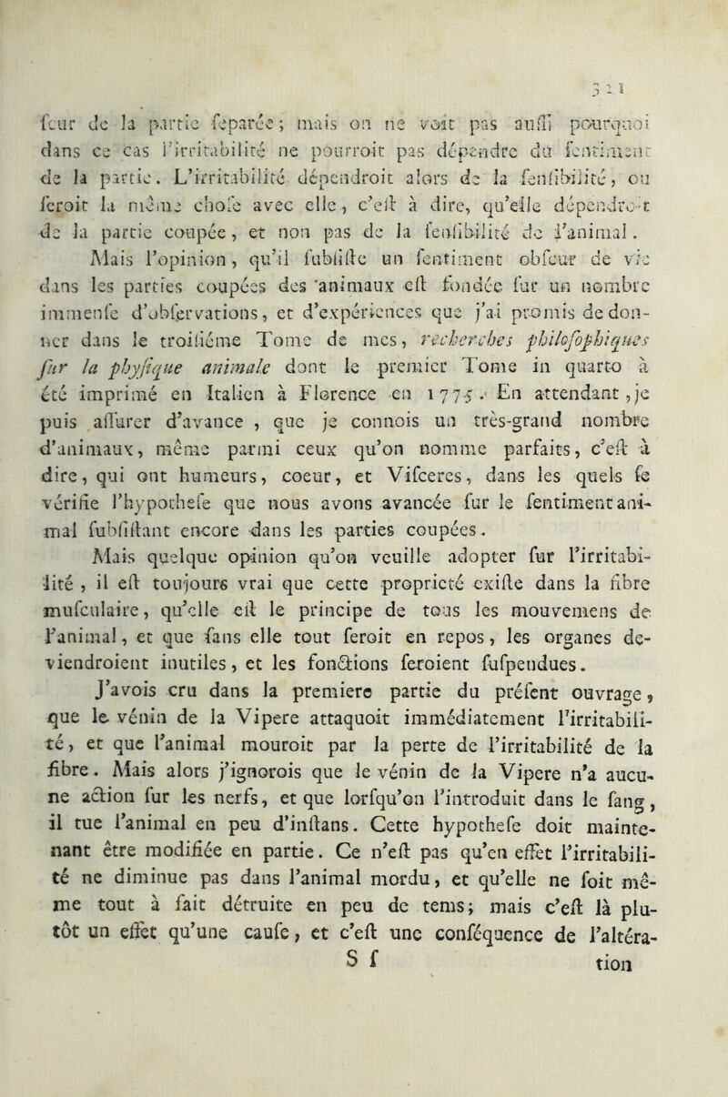 dans ce cas l’irritabilité ne pourrait pas dépendre du fentiment de la partie. L’irritabilité dépendrait alors de la faillibilité, ou feroit la mania choie avec elle, c’ed à dire, qu’elle dépendra i; de la partie coupée , et non pas de Ja fend bili té de l'animal. Mais l’opinion, qu’il fubfide un Tentimene obfcur de via dans les parties coupées des 'animaux ed fondée fur un nombre ini mente d’ohfervations, et d’expériences que j’ai promis de don- ner dans le troisième Tome de mes, recherches philofophiques fur la phyfique animale dont le premier Tome in quarto à été imprimé en Italien à Florence en 1775. En attendant,je puis a durer d’avance , que je connois un très-grand nombre d’animaux, même parmi ceux qu’on nomme parfaits, c’ed à dire, qui ont humeurs, coeur, et Vifceres, dans les quels fe vérifie l’hypothefe que nous avons avancée fur le fentimenc ani- mai fu b fi fiant encore dans les parties coupées. Mais quelque opinion qu’on veuille adopter fur l’irritabi- lité , il eft toujours vrai que cette propriété exifte dans la fibre mufculaire, qu’elle eli le principe de tous les mouvemens de l’anima!, et que fans elle tout feroit en repos, les organes de- viendraient inutiles, et les fondions feraient fufpendues. J’avois cru dans la premiere partie du préfent ouvrage, que le. venin de la Vipere attaquoit immédiatement Tirritabili- té, et que l’animal mourait par la perte de l’irritabilité de la fibre. Mais alors j’ignorais que le vénin de la Vipere n'a aucu- ne action fur les nerfs, et que lorfqu’on l'introduit dans le fang, il tue l’animal en peu d’indans. Cette hypothefe doit mainte- nant être modifiée en partie. Ce n’eft pas qu’en effet l’irritabili- té ne diminue pas dans l’animal mordu, et qu’elle ne foit mê- me tout à fait détruite en peu de tems; mais c’ed là plu- tôt un effet qu’une caufe, et c’ed une conféquence de l’altéra- S f tion