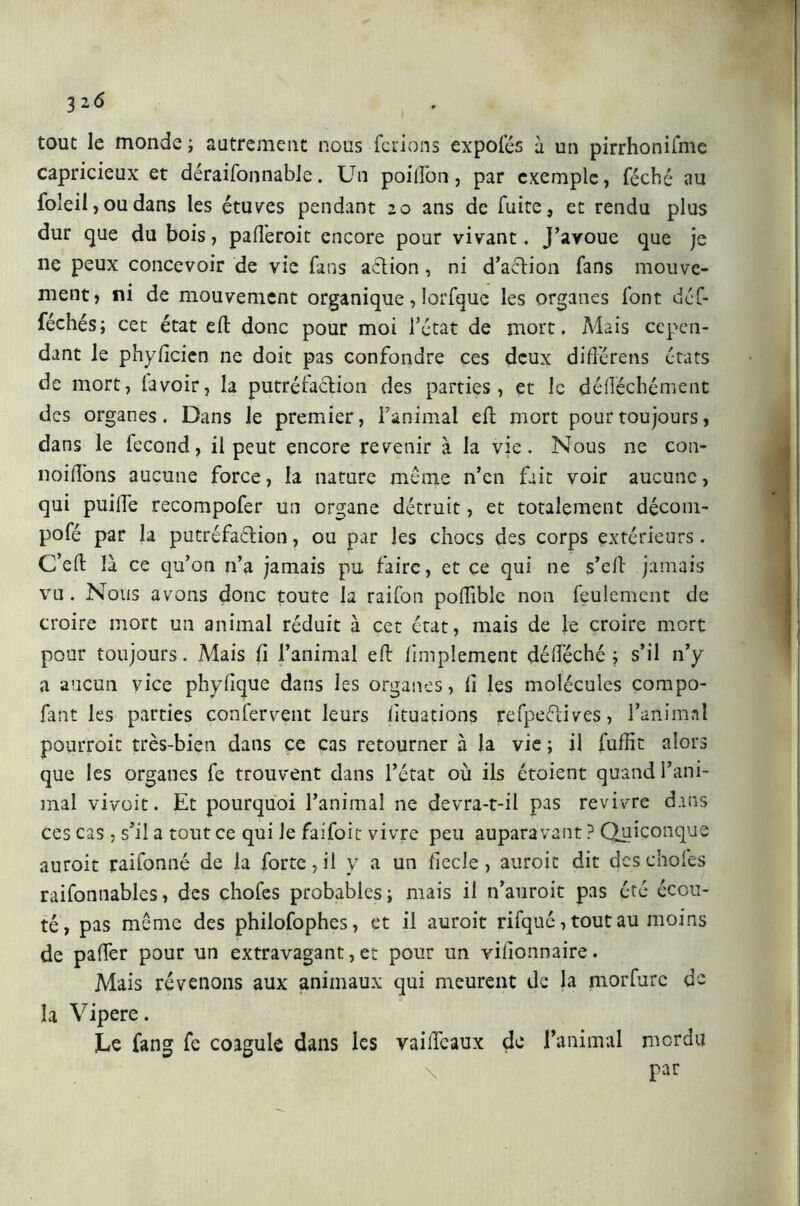 tout le monde; autrement nous ferions expofés à un pirrhoniime capricieux et déraisonnable. Un poilîon, par exemple, féché au foleil, ou dans les étuves pendant 20 ans de fuite, et rendu plus dur que du bois, pafîeroit encore pour vivant. J’avoue que je 11e peux concevoir de vie fans action, ni d’action fans mouve- ment, ni de mouvement organique, lorfque les organes font déf- féchés; cet état eli donc pour moi l’état de mort. Mais cepen- dant le phyficien ne doit pas confondre ces deux diftèrens états de mort, lavoir, la putréfaction des parties, et le défléchément des organes. Dans le premier, l’animal eft mort pour toujours, dans le fécond, il peut encore revenir à la vie. Nous ne con- noiftons aucune force, la nature même n’en fait voir aucune, qui puilfe recompofer un organe détruit, et totalement décom- posé par la putréfaftion, ou par les chocs des corps extérieurs. C’eft là ce qu’on n’a jamais pu faire, et ce qui ne s’eft jamais vu. Nous avons donc toute la raifon poftible non feulement de croire mort un animal réduit à cet état, mais de le croire mort pour toujours. Mais fi l’animal eft limplement déftéché ; s’il n’y a aucun vice phylique dans les organes, li les molécules compo- fant les parties confervent leurs lituations refpeélives, l’animal pourroic très-bien dans ce cas retourner à la vie ; il fuftit alors que les organes fe trouvent dans l’état où ils étoient quand l’ani- mal vivoit. Et pourquoi l’animal ne devra-t-il pas revivre dans ces cas , s’il a tout ce qui le faifoit vivre peu auparavant ? Quiconque auroit raifonné de la forte, il y a un liecle, auroic dit des choies raifonnables, des chofes probables; mais il n’auroit pas été écou- té, pas même des philofophes, et il auroit rifqué, tout au moins de palier pour un extravagant, et pour un vilionnaire. Mais révenons aux animaux qui meurent de la morfurc de la Vipere. Le fang fe coagule dans les vaillcaux de l’animal mordu par