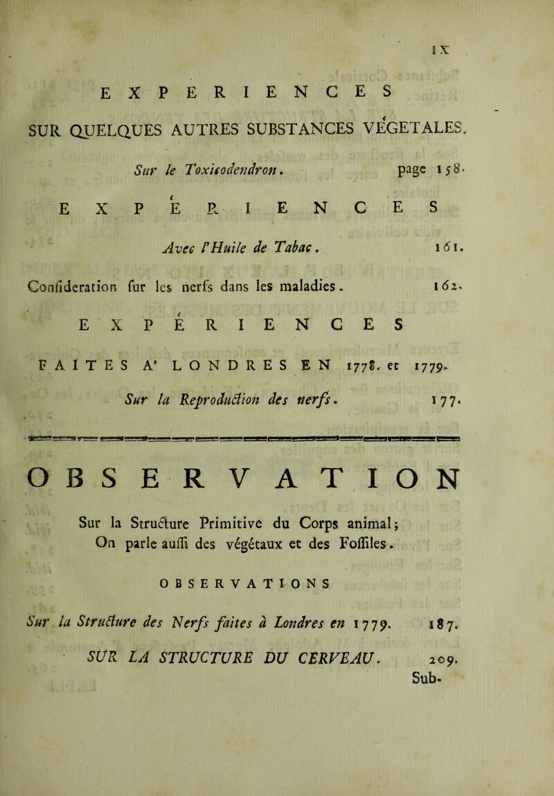 EXPERIENCES SUR QUELQUES AUTRES SUBSTANCES VEGETALES, Sur le Toxicodendron. page 158. EXPERIENCES Avec l'Huile de Tabac. 161. Conllderation fur les nerfs dans les maladies. 162* E XPERIENCES FAITES A’ LONDRES EN 177g. et 1779* Sur la Reproduction des nerfs. 177. OBSERVATION Sur la Structure Primitive du Corps animal; On parle aulii des végétaux et des Folîiles. OBSERVATIONS Sur la Structure des Nerfs faites à Londres en 1779. 187. SUR LA STRUCTURE DU CERVEAU. 209. Sub-