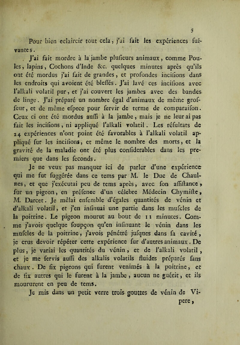 Pour bien éclaircir tout cela, j’ai fait les expériences fui- vantes. ; J’ai fait mordre à la jambe plufieurs animaux, comme Pou- les , lapins, Cochons d’Inde &c. quelques minutes après qu’ils ont été mordus j’ai fait de grandes, et profondes inciiions dans les endroits qui aboient été bielles. J’ai lavé ces inciiions avec l’alkali volatil pur, et j’ai couvert les jambes avec des bandes de linge. J’ai préparé un nombre égal d’animaux de même grof- feur, et de même efpece pour fervir de terme de comparaifon . Ceux ci ont été mordus aulii à la jambe, mais je ne leur ai pas fait les inciiions, ni appliqué l’alkali volatil. Les réfultats de 24 expériences n’ont point été favorables à l’alkali volatil ap- pliqué fur les inciiions, et même le nombre des morts, et la gravité de la maladie ont été plus conliderables dans les pre- miers que dans les féconds. Je ne veux pas manquer ici de parler dfune expérience qui me fut fuggérée dans ce tems par M. le Duc de Chaul- nes, et que j’exécutai peu de tems après, avec fon alîiftancc > fur un pigeon, en préfence d’un celebre Médecin Chymille, M. Darcet. Je mêlai enfemble d’égales quantités de vénin et d’alkali volatil, et j’en infirmai une partie dans les mufcîes de la poitrine. Le pigeon mourut au bout de 11 minutes. Com- me j’avois quelque foupçon qu’en infinuant le vénin dans les mufcîes de la poitrine, j’avois pénétré jufques dans fa cavité, je crus devoir répéter cette expérience fur d’autres animaux . De plus, je variai les quantités du vénin , et de l’alkali volatil , et je me fervis aulii des alkalis volatils fluides préparés fans chaux . De fix pigeons qui furent venimés à la poitrine, et de fix autres qui le furent à la jambe , aucun ne guérit, et iis moururent en peu de tems. Je mis dans un petit verre trois gouttes de vénin de Vi- pere ,