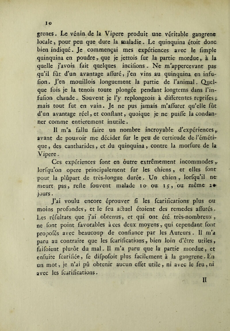 grenes. Le vènia de la Vipere produit une: véritable gangrène locale, pour peu que dure la maladie. Le quinquina étoit donc bien indiqué. Je commençai mes expériences avec le fimple quinquina en poudre,, que je jettois fur la partie mordue, à la quelle j’avois fait quelques incilions . Ne m’appercevant pas qu'il fut d’un avantage afîûré, j’en vins au quinquina en infu- fion. J’en mouillois longuement la partie de l’animal . Quel- que fois je la tenois toute plongée pendant longteins dans l’in- fufion chaude .. Souvent je l’y replongeois à différentes reprifes ; mais tout fut en vain. Je ne pus jamais m’aflurer qu’elle fût d’un avantage réel, et confiant, quoique je ne puiffe la condan- ner comme entièrement inutile. Il m’a fallu faire un nombre incroyable d’expériences,, avant de pouvoir me décider fur le peu de certitude de l’éméti- que , des cantharides, et du quinquina, contre la morfure de la Vipere. Ces expériences font en outre extrêmement incommodes r lorfqu’on opere principalement fur les chiens, et elles font pour la plupart de très-dongjie durée. Un chien , lorfqu’il ne meurt pas, refie fouvent malade io ou 15, ou même 2» jours. J’ai voulu encore éprouver fi les fcarifications plus ou moins profondes, et le feu aéluel étoient des remedes allurés. Les réfultats que j’ai obtenus, et qui ont été très-nombreux , ne font point favorables à ces deux moyens, qui cependant font propofés avec beaucoup de confiance par les Auteurs . Il m’a paru au contraire que les fcarifications,. bien loin d’être utiles, faifoient plutôt du mal. Il m’a paru que la panie mordue, et enfuite fearifiée, fe difpofoit plus facilement à la gang,rene . En un mot, je n’ai pu obtenir aucun effet utile, ni avec le feu, ni avec les fcarifications. Il