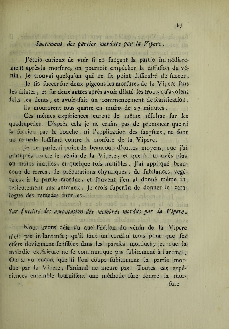 Succement des parties mordues par la Vipere. J’étois curieux de voir fi en fucçant la partie immédiate- ment après la morfure, on pourroit empêcher la difîufion du ve- nin . Je trouvai quelqu'un qui ne fit point difficulté de fuccer. Je fis fuccer fur deux pigeons les morfures de la Vipere fans les dilater, et fur deux autres après avoir dilaté les trous, qu’avoient faits les dents, et avoir fait un commencement defcarification , ils moururent tous quatre en moins de 2 7 minutes. Ces mêmes expériences eurent le même réfultat fur les quadrupèdes. D’après cela je ne crains pas de prononcer que ni la fuccion par la bouche, ni l’application des fangfues, ne font un remede fuffifant contre la morfure de la Vipere. Je ne parlerai point de beaucoup d’autres moyens, que j’ai pratiqués contre le vénin de la Vipere r et que j’ai trouvés plus ou moins inutiles, et quelque fois nuifibles. J’ai appliqué beau- coup de terres, de préparations chymiques , de fubftances végé- tales , à la partie mordue, et fouvent j’en ai donné même in- térieurement aux animaux. Je crois fuperfiu de donner le cata- logue des remedes inutiles. Sur futilité des amputation des membres mordus par la Vipere, Nous avons déjà vu que l’a&ion du vénin de la Vipere 11’eft pas inftantanée; qu’il faut un certain tems pour que fes effets deviennent fenfibles dans les parties mordues ; et que la maladie extérieure 11e fe communique pas fubitement à l’animal. On a vu encore que fi l’on coupe fubitement la partie mor- due par la Vipere, l’animal ne meurt pas. Toutes ces expé- riences enfemble foumifffent une méthode fûre contre la mor- fure