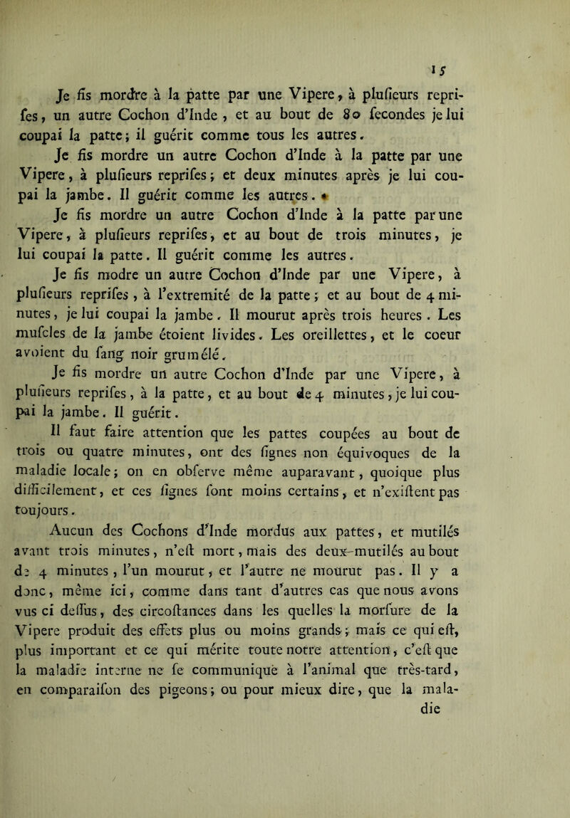 Je fis mordre à la patte par une Vipere, à plufieurs repri- Tes, un autre Cochon d’Inde , et au bout de 80 fécondés je lui coupai la patte; il guérit comme tous les autres. Je fis mordre un autre Cochon d’Inde à la patte par une Vipere, à plufieurs reprifes; et deux minutes après je lui cou- pai la jambe . Il guérit comme les autres . * Je fis mordre un autre Cochon d’Inde à la patte par une Vipere, à plufieurs reprifes, et au bout de trois minutes, je lui coupai la patte. Il guérit comme les autres. Je fis modre un autre Cochon d’Inde par une Vipere, à plufieurs reprifes , à l’extremité de la patte ; et au bout de 4 mi- nutes , je lui coupai la jambe. Il mourut après trois heures . Les mufcles de la jambe étoient livides. Les oreillettes, et le coeur avoient du fang noir grumélé. Je fis mordre un autre Cochon d’Inde par une Vipere, à pluneurs reprifes , à la patte, et au bout de 4 minutes , je lui cou- pai la jambe. Il guérit. Il faut faire attention que les pattes coupées au bout de trois ou quatre minutes, ont des lignes non équivoques de la maladie locale; on en obferve même auparavant, quoique plus difficilement, et ces figues font moins certains, et 11’exiflentpas toujours. Aucun des Cochons d’Inde mordus aux pattes , et mutilés avant trois minutes, n’eft mort, mais des deux-mutilés au bout de 4 minutes, l’un mourut, et l’autre ne mourut pas. Il y a donc, même ici, comme dans tant d’autres cas que nous avons vus ci defius , des circoftances dans les quelles la morfure de la Vipere produit des effets plus ou moins grands ; mais ce qui eif, plus important et ce qui mérite toute notre attention , c’effque la maladie interne ne fe communique à l’animal que très-tard, en comparaifon des pigeons; ou pour mieux dire, que la mala- die