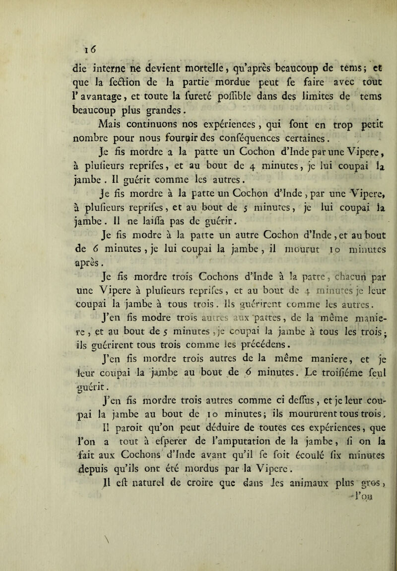 die interne ne devient mortelle> qu’après beaucoup de tems ; et que la feélion de la partie mordue peut Te faire avec tout r avantage, et toute la fureté poflible dans des limites de tems beaucoup plus grandes. Mais continuons nos expériences, qui font en trop petit nombre pour nous fournir des conféquences certaines. Je fis mordre a la patte un Cochon d’inde par une Vipere, à plufieurs reprifes, et au bout de 4 minutes, je lui coupai la jambe . Il guérit comme les autres. Je fis mordre à la patte un Cochon d’Inde, par une Vipere, à plufieurs reprifes, et au bout de 5 minutes, je lui coupai la jambe. Il ne laiffa pas de guérir. Je fis modre à la patte un autre Cochon d’Inde, et au bout de 6 minutes, je lui coupai la jambe , il mourut 10 minutes après. Je fis mordre trois Cochons d’Inde à la patte , chacun par une Vipere à plufieurs reprifes, et au bout de 4 minutes je leur coupai la jambe à tous trois. Ils guérirent comme les autres. J’en fis modre trois autres aux pattes, de la même manie- re , et au bout de 5 minutes ,je coupai la jambe à tous les trois; ils guérirent tous trois comme les précédens. J’en fis mordre trois autres de la même maniere, et je leur coupai la jambe au bout de 6 minutes. Le troifiéme feul guérit. J’en fis mordre trois autres comme ci defius, et je leur cou- pai la jambe au bout de 10 minutes; ils moururent tous trois. Il paroit qu’on peut déduire de toutes ces expériences, que Ton a tout à efperer de l’amputation de la jambe, fi on la fait aux Cochons d’Inde avant qu’il fe foit écoulé fix minutes depuis qu’ils ont été mordus par la Vipere. Il efi: naturel de croire que dans des animaux plus gros, - l’on