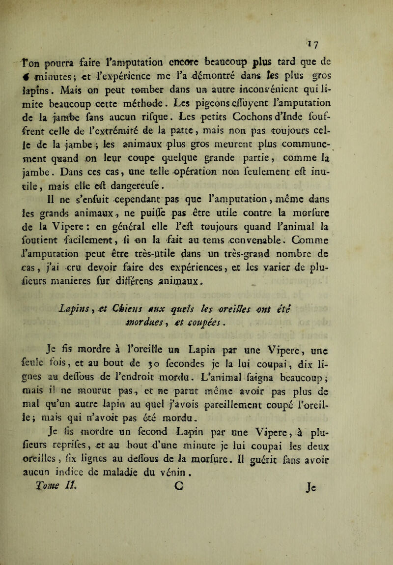 ï? Ton pourra faire l'amputation encore beaucoup plus tard que de 4 minutes; et l'expérience me l'a démontré dans les plus gros lapins. Mais on peut tomber dans un autre inconvénient qui li- mite beaucoup cette méthode. Les pigeons eiîuyent l’amputation de la jambe fans aucun rifque. Les petits Cochons d’Inde louf- frent celle de l’extrémité de la patte, mais non pas toujours cel- le de la jambe i les animaux plus gros meurent plus communé- ment quand on leur coupe quelque grande partie, comme la jambe. Dans ces cas, une telle opération non feulement efl inu- tile , mais elle efl dangereufe. 11 ne s’enfuit -cependant pas que l’amputation, meme dans les grands animaux , ne puiffe pas être utile contre la morfure de la Vipere: en général elle l’eit toujours quand T animal la foutient facilement, fi on la -fait au te ni s convenable. Comme l’amputation peut être très-utile dans un très-grand nombre de cas, j’ai -cru devoir faire des expériences, et les varier de plu- sieurs maniérés fur différeras animaux. Lapins, et Chiens aux quels les oreilles ont été Mordues, et coupées. Je fis mordre à l’oreille un Lapin par une Vipere , une feule lois, et au bout de 30 fécondés je la lui coupai, dix li- gnes au deflous de l'endroit mordu. L’animal faigna beaucoup; mais i! ne mourut pas, et ne parut même avoir pas plus de mal qu’un autre lapin au quel j’avois pareillement coupé l’oreil- le; mais qui n’avait pas été mordu. Je fis mordre un fécond Lapin par une Vipere, à plu- sieurs reprifes, et au bout d’une minute je lui coupai les deux oreilles, fix lignes au défions de la morfure. Il guérit fans avoir aucun indice de maladie du vénin.