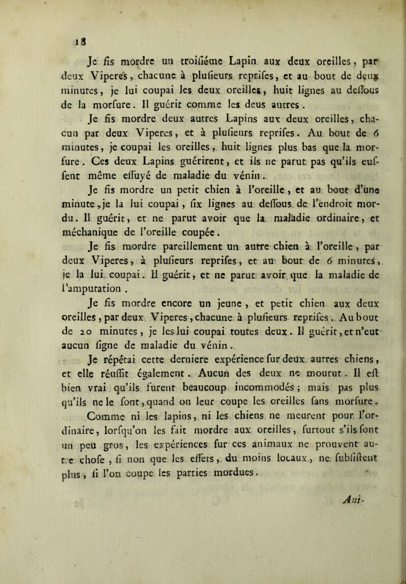 Je fis mordre un troifiéme Lapin, aux deux oreilles, par deux Viperes, chacune à plufieurs reprifes, et au bout de deux minutes, je lui coupai les deux oreilles, huit lignes au dellbus de la morfure. 11 guérit comme les deus autres . Je fis mordre deux autres Lapins aux deux oreilles, cha- cun par deux Viperes, et à plufieurs reprifes. Au bout de 6 minutes, je coupai les oreilles, huit lignes plus bas que la mor- fure . Ces deux Lapins guérirent, et ils ne parut, pas qu’ils euf- fent même elî'uyé de maladie du vénin. Je fis mordre un petit chien à l’oreille , et au bout d’ùne minute rje la lui coupai , fix lignes au défions, de l’endroit mor- du. Il guérit, et ne parut avoir que la maladie ordinaire, et méchanique de l’oreille coupée. Je fis mordre pareillement un autre chien à l’oreille, par deux Viperes, à plufieurs reprifes, et au bout de 6 minutes, je la lui coupai. 11 guérit, et ne parut avoir que la maladie de l’amputation . Je fis mordre encore un jeune , et petit chien aux deux oreilles , par deux Viperes , chacune à plufieurs reprifes . Au bout de 20 minutes, je leslui coupai toutes deux. Il guérit, et n’eut- aucun ligne de maladie du vénin.. Je répétai cette deridere expérience fur deux, autres chiens, et elle réufiit également. Aucun des deux ne mourut. Il eli bien vrai qu’ils furent beaucoup incommodés ; mais pas plus qu’ils ne le font, quand on leur coupe les oreilles fans morfure. Comine ni les lapins, ni les chiens ne meurent pour l’or- dinaire, lorfqu’on les fait mordre aux oreilles , furtout s’ils font un peu gros, les expériences fur ces animaux ne prouvent au- tre chofe , fi non que les effets,, du moins locaux., ne. fuhfifient plus, fi l’on coupe les parties mordues.