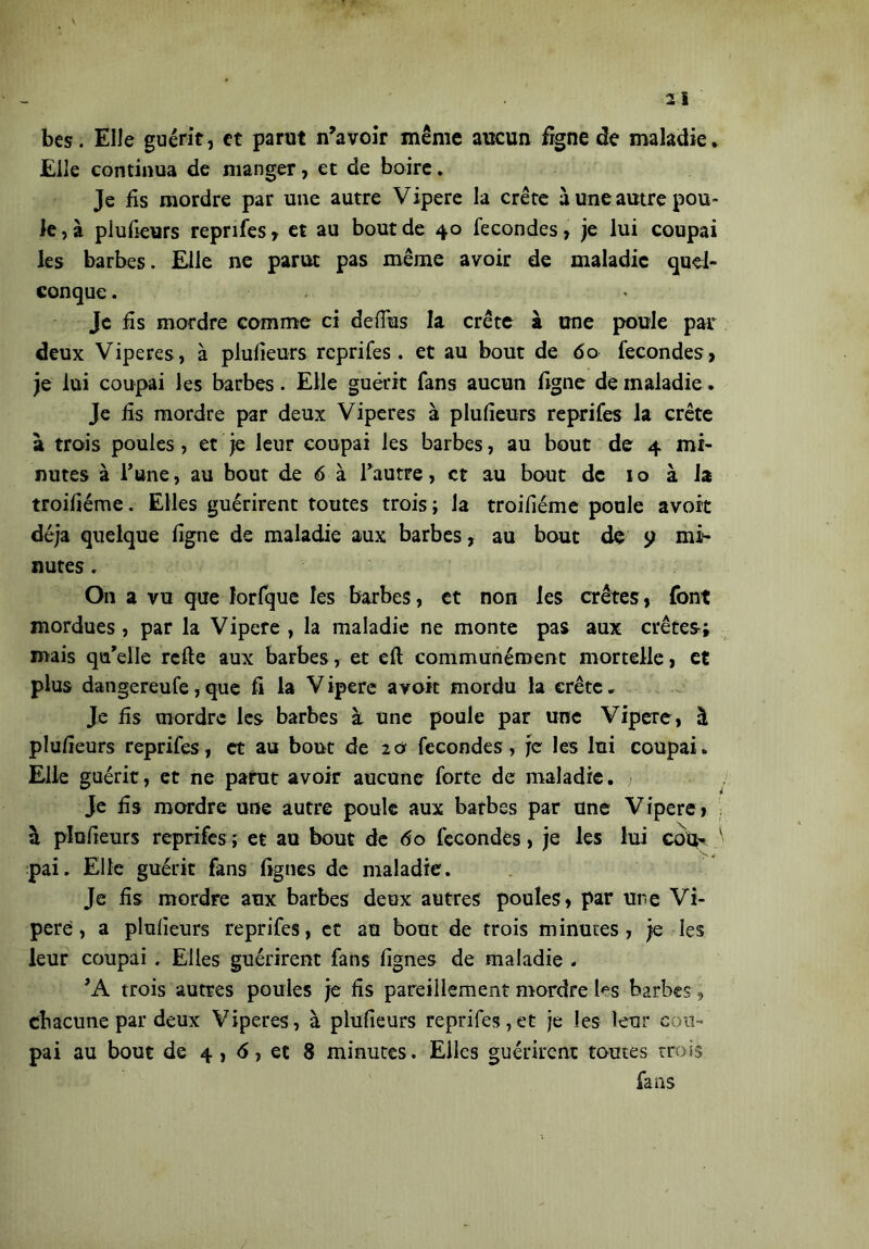 bes. Elle guérit, et parut n’avoir même aucun fïgne de maladie. Elle continua de manger, et de boire. Je fis mordre par une autre Vipere la crête à une autre pou™ le, à piufieurs reprifes , et au bout de 40 fécondés, je lui coupai les barbes. Elle ne parut pas même avoir de maladie quel- conque . Je fis mordre comme ci defius la crête à une poule par deux Viperes, à piufieurs reprifes. et au bout de <5o fécondés, je lui coupai les barbes. Elle guérit fans aucun figne de maladie. Je fis mordre par deux Viperes à piufieurs reprifes la crête à trois poules, et je leur coupai les barbes, au bout de 4 mi- nutes à Tune, au bout de 6 à l’autre, et au bout de 1 o à la troifiéme. Elles guérirent toutes trois; la troifiéme poule avoit déjà quelque figne de maladie aux barbes, au bout de p mi- nutes . On a vu que lorfque les barbes, et non les crêtes, font mordues, par la Vipere , la maladie ne monte pas aux crêtes; mais qu’elle refie aux barbes, et eft communément mortelle, et plus dangereufe, que fi la Vipere avoit mordu la crête. Je fis mordre les barbes k une poule par une Vipere, à piufieurs reprifes, et au bout de 20 fécondés, je les lui coupai. Elle guérit, et ne parut avoir aucune forte de maladie. Je fis mordre une autre poule aux barbes par une Vipere, k piufieurs reprifes ; et au bout de do fécondés, je les lui cotK pai. Elle guérit fans lignes de maladie. Je fis mordre aux barbes deux autres poules, par une Vi- pere, a piufieurs reprifes, et au bout de trois minutes, je les leur coupai . Elles guérirent fans lignes de maladie . ’A trois autres poules je fis pareillement mordre les barbes, chacune par deux Viperes, à piufieurs reprifes,et je les leur cou- pai au bout de 4 , 6, et 8 minutes. Elles guérirent toutes trois fans