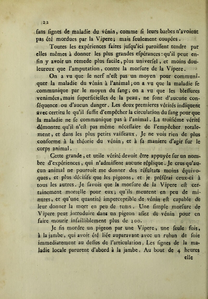 fans lignes de maladie du vénin, comme fi leurs barbes n’avoient pas été mordues par la Vipere; mais feulement coupées. Toutes les expériences faites jufqu’ici paroifient tendre par elles mêmes à donner les plus grandes efpérances : qu’il peut en- fin y avoir un remede plus facile, plus univerfel, et moins dou- leureux que l’amputation, contre la morfurc de la Vipere. On a vu que le nerf n’eft pas un moyen pour communi- quer la maladie du vénin à l’animal;on a vu que la maladie fe communique par le moyen du fang; on a vu que les bleflures venimées, mais fuperficielles de la peau, ne font d’aucune con- féquence ou d’aucun danger. Les deux premières vérités indiquent avec certitu le qu’il fuffit d’empêcher la circulation du fang pour que la maladie ne fe communique pas à l’animal. La troifiéme vérité démontre qu’il n’eft pas même néceftaire de l’empêcher totale- ment , et dans les plus petits vaiftèaux, Je ne vois rien de plus conforme à la théorie du vénin, et à fa maniere d’agir fur le corps gnimal. Cette grande , et utile vérité devoit être appuyée fur un nom- bre d’expériences , qui n’admiftent aucune réplique . Je crus qu’au- cun animal ne pourroit me donner des réfultats moins équivo- ques , et plus déciiifs que les pigeons, et je préférai ceux-ci à tous les autres, je fa vois que la morfure de la Vipere eft cer- tainement mortelle pour eux; qu’ils meurent en peu de mi- nutes, et qu’une quantité imperceptible de vénin eft capable de leur donner la mort en peu de tems . Une fimple morfure de Vipere peut introduire dans un pigeon allez de vénin pour en faire mourir infailliblement plus de 200. Je fis mordre un pigeon par une Vipere, une feule fois, à la jambe, qui avoir été liée auparavant avec un ruban de foie immédiatement au deftus de l’articulation. Les lignes de la ma- ladie locale parurent d’abord à la jambe. Au bout de 4 heures elle