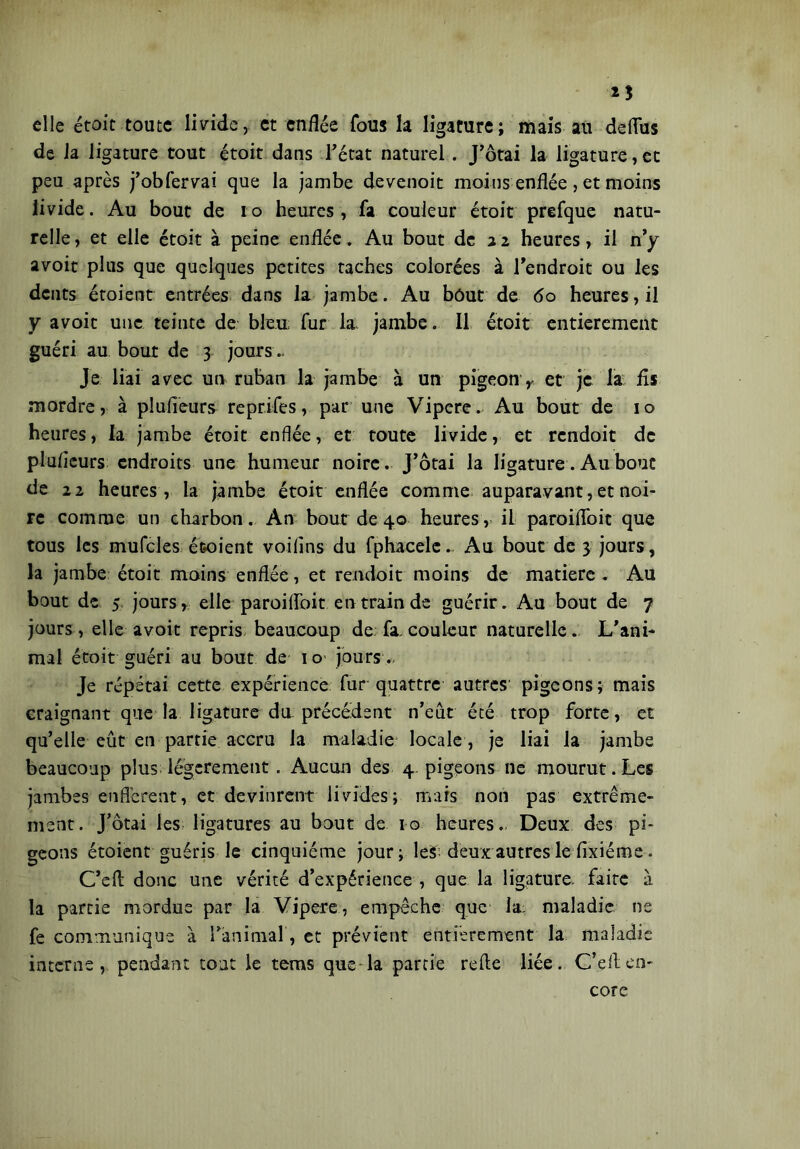 elle étoit toute livide, et enflée fous la ligature; mais au deflfus de J a ligature tout étoit dans Tétât naturel. J’ôtai la ligature, et peu après j’obfervai que la jambe devenoit moins enflée , et moins livide. Au bout de io heures, fa couleur étoit prefque natu- relle , et elle étoit à peine enflée. Au bout de a 2 heures, il n’y avoit plus que quelques petites taches colorées à l’endroit ou les dents étoient entrées dans la jambe. Au bout de 60 heures, il y avoit une teinte de bleu fur la jambe. Il étoit entièrement guéri au bout de 3 jours.. Je liai avec un ruban la jambe à un pigeon> et je la fis mordre, à plufieurs reprifes, par une Vipere. Au bout de 10 heures, la jambe étoit enflée, et toute livide, et rcndoit de plufieurs endroits une humeur noire. J’ôtai la ligature. Au bouc de 22 heures, la jambe étoit enflée comme auparavant, et noi- re comme un charbon. An bout de 40 heures, il paroiflbit que tous les mufcles étoient voilins du fphacele., Au bout de 3 jours, la jambe étoit moins enflée, et rendoit moins de matière . Au bout de 5 jours, elle paroiflToit en train de guérir. Au bout de 7 jours , elle avoit repris beaucoup de: fa, couleur naturelle... L’ani- mal étoit guéri au bout de 10 jours., Je répétai cette expérience fur quattre autres' pigeons; mais craignant que la ligature du précédent n’eut été trop forte, et qu’elle eût en partie accru la maladie locale, je liai la jambe beaucoup plus légèrement . Aucun des 4. pigeons ne mourut. Les jambes enflèrent, et devinrent livides; mars non pas extrême- ment. J’ôtai les ligatures au bout de 10 heures., Deux des pi- geons étoient guéris le cinquième jour ; les deux autres le fixiéme . C’eft donc une vérité d’expérience , que la ligature faite à la partie mordus par la Vipere, empêche que la: maladie ne fe communique à Tànimal, et prévient entièrement la maladie interne, pendant tout le tems que la partie refie liée. C’eft en- core