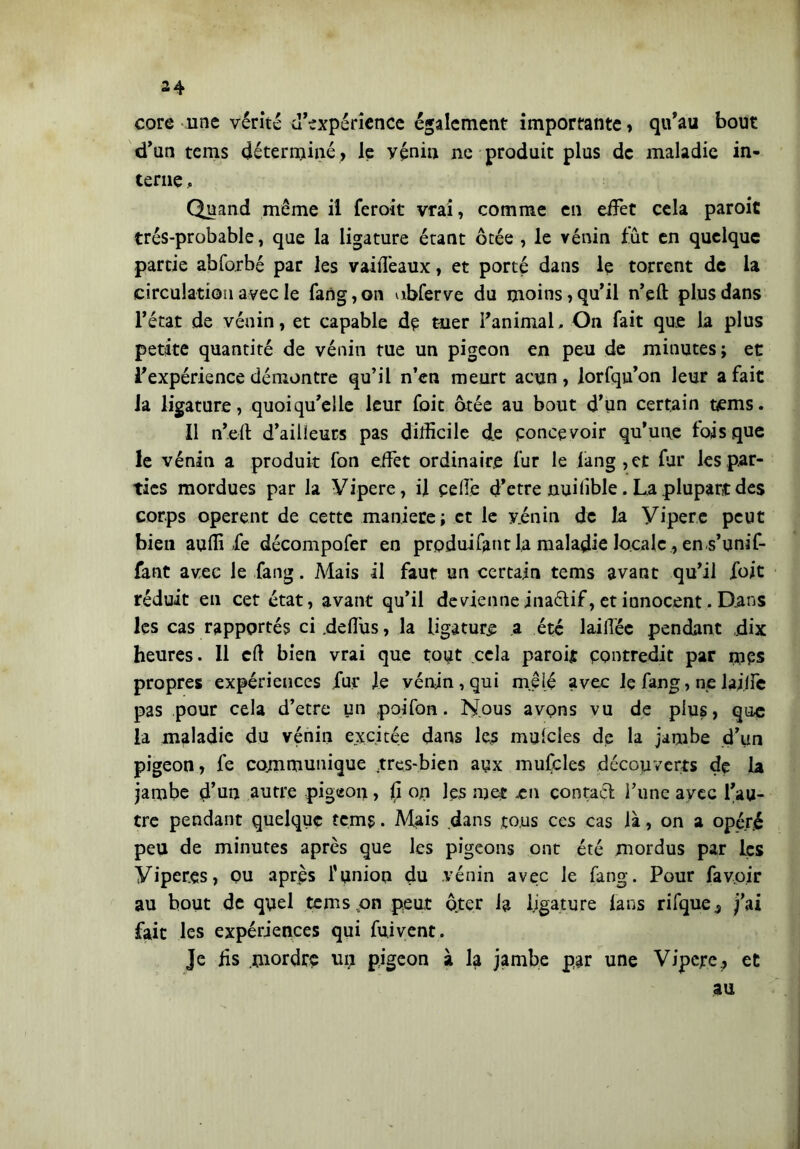 core une vérité d’expérience également importante > qu’au bout d’un tems déterminé; le yéniu ne produit plus de maladie in- terne , Quand même il feroit vrai, comme en eifet cela paroic très-probable, que la ligature étant ôtée , le vénin Int en quelque partie abforbé par les vaiilêaux, et porté dans le torrent de la circulation avec le fang,on ubferve du moins, qu’il n’eft plus dans l’état de vénin, et capable de tuer l’animal, On fait que la plus petite quantité de vénin tue un pigeon en peu de minutes; et l’expérience démontre qu’il n’en meurt acun, lorfqia’on leur a fait Ja ligature, quoiqu’elle leur foit ôtée au bout d’un certain tems. Il n’eft d’ailleurs pas difficile de concevoir qu’une lois que le vénin a produit fon effet ordinaire fur le làng,et fur les par- ties mordues par la Vipere, il celle d’etre nui lible. La plupart des corps opèrent de cette maniere; et le vénin de la yipere peut bien aulii fe décompofer en produifant la maladie locale, en.s’unif- fant avec le fang. Mais il faut un certain tems avant qu’il foit réduit en cet état, avant qu’il devienne inaétif, et innocent. Dans les cas rapportés ci.deft'us, la ligature a été laiftée pendant .dix heures. Il cft bien vrai que tout cela paroijt contredit par mps propres expériences fur fe vénin, qui mêlé avec lç fang, ne laiffe pas pour cela d’etre un poi fon. Nous avons vu de plus, que la maladie du vénin excitée dans les mulcles de la jambe d’un pigeon, fe communique tres-bien aux mufcles découverts de la jambe d’un autre pigeon, (i ou les met -en contaci l’une avec l’au- tre pendant quelque tems • Mais dans tous ces cas là, on a opéré peu de minutes après que les pigeons ont été mordus par les Viper.es, ou après l’union du vénin avec le fang. Pour favoir au bout de quel tems on peut ôter la ligature lans rifque^ j’ai fait les expériences qui fument. Je fis mordre un pigeon à la jambe par une Vipere; et au