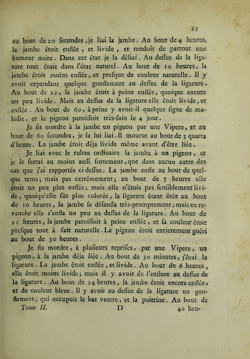 au bout de 20 fécondés, je liai la jambe. Au bout de 4 heures, la jambe étoit enflée , et livide , et rendoit de partout une humeur noire . Dans cet état je la déliai. Au deflus de la liga- ture tout étoit dans l’état naturel. Au bout de 10 heures, îa jambe étoit moins enflée, et prefque de couleur naturelle. Il y avoir cependant quelque gonflement au deflus de la ligature. Au bout de 22, la jambe étoit à peine enflée.; quoique encore un peu livide. Mais au deflus de la ligature elle étoit livide, et enflée . Au bout de 60, à peine y avoit-il quelque figne de nia- ladie, et le pigeon paroifl'oit très-fain le 4 jour . Je fis mordre à la jambe un pigeon par une Vipere, et au bout de 60 fécondés, je la lui liai. Il mourut au bout de 3 quarts d’heure. La jambe étoit déjà livide même avant d’être liée. Je liai avec le ruban ordinaire la jambe à un pigeon , et je le ferrai au moins aufll fortement, que dans aucun autre des cas que j’ai rapportés ci deflus. La jambe enfla au bout de quel- que tems; mais pas extrêmement; au bouc de 7 heures elle étoit un peu plus enflée; mais elle n’étois pas fenflblementlivi- de , quoiqu’elle fût plus colorée, la ligature étant ôtée au bout de 10 heures, la jambe fe dêfenfla très-promptement ; mais en re- vanche elle s’enfla un peu au deflus de la ligature. Au bout de 22 heures, la jambe paroiiïoit à peine enflée, et fa couleur étoit prefque tout à fait naturelle. Le pigeon étoit entièrement guéri au bout de 30 heures. Je fis mordre, à plufieurs reprifes, par une Vipere, un pigeon, à la jambe déjà liée . Au bout de 30 minutes, j’ôtai la ligature. La jambe étoit enflée , et livide. Au bout de 6 heures, elle étoit moins livide; mais il y a voit de l’enflure au deflus de la ligature. Au bout de 24 heures, la jambe étoit encore enflée, et de couleur bleue. Il y avoit au deflus de la ligature un gon- flement, qui occupoit le bas ventre, et la poitrine. Au bout de Tome IL D 40 heu-