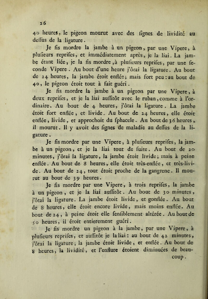 2 6 / 4o heures, le pigeon mourut avec des lignes, de lividité au deflus de la ligature. Je fis mordre la jambe à un pigeon * par une Vipere, a plufieurs reprifes, et immédiatement après, je la liai. La jam- be étant liée j je la fis mordre , à plusieurs reprifes , par une fe- conde Vipere . Au bout d’une heure j’ôtai la ligature. Au bout de 24 heures, la jambe étoit enflée; mais fort peu : au bout de 40, le pigeon étoit tout à fait guéri.. Je fis mordre la jambe à un pigeon par une Vipere, à deux reprifes, et je la liai auflîtôt avec le ruban,comme à l’or- dinaire. Au bout de 4 heures, j’ôtai la ligature. La jambe étoit fort enflée, et livide. Au bout de 24 heures, elle étoit enflée, livide, et approchoit du fphacele. Au bout de 3 6 heures ,. il mourut. Il y avoit des lignes de maladie au. deflus de la li- gature . Je fis mordre par une Vipere, à plufieurs reprifes, la jam- be à un pigeon, et je la liai tout de fuite. Au bout de 20 minutes, j’ôrai la ligature, la jambe étoit lividemais, à peine, enflée. Au bout de 8 heures,, elle étoit très-enflée, et très-livi- de. Au bout de 24, tout étoit proche de la gangrené. Il mou- rut au bout de 3? heures . Je fis mordre par une Vipere, à trois reprifes, la jambe à un pigeon, et je la liai auflîtôt. Au bout de 30 minutes, j’ôtai la ligature. La jambe étoit livideet gonflée. Au bout de 8 heures, elle étoit encore livide, mais moins enflée. Au bout de 24, à peine étoit elle fenflblement altérée. Au bout de 50 heures, il étoit entièrement guéri. Je fis mordre un pigeon à la jambe, par une Vipere, à plufieurs reprifes, et auflîtôt je la liai: au bout de 42 minutes, j’ôtai la ligature ; la jambe étoit livide, et enflée. Au bout de 8 heures, la lividité, et l’enflure étoient diminuées de beau- coup . \