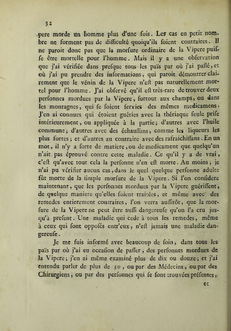 35 pere morde un homme plus d*une fois. Le? cas en petit nom- bre ne forment pas de difficulté quoiqu’ils foient contraires. Il ne paroit donc pas que la morfure ordinaire de la Vipere puif- fe être mortelle pour l’homme. Mais il y a une obfervation que j’ai vérifiée dans prefque tous les païs par où j’ai pafié , et où j’ai pu prendre des informations, qui paroit démontrer clai- rement que le vénin de la Vipere n’eft pas naturellement mor- tel pour l’homme. J’ai obfervé qu’il eft très-rare de trouver deux perfonnes mordues par la Vipere, furtout aux champs, ou dans les montagnes, qui fe foient fervies des mêmes medicamens« J’en ai connues qui étoient guéries avec la thériaque feule prife intérieurement, ou appliquée à la partie; d’autres avec l’huile commune ; d’autres avec des échauffons, comme les liqueurs les plus fortes; et d’autres au contraire avec des rafraichiiîans. En un mot, il n’y a forte de matière, ou de médicament que quelqu’un n’ait pas éprouvé contre cette maladie. Ce qu’il y a de vrai, c’eft qu’avec tout cela la perfonne n’en eft morte. Au moins, je n’ai pu vérifier aucun cas, dans le quel quelque perfonne adulte fût morte de la iimple morfure de la Vipere. Si i’on conlidere maintenant, que les perfonnes mordues par la Vipere guérift'ent, de quelque maniere qu’elles foient traitées, et même avec des remedes entièrement contraires, l’on verra auffitôt, que la mor- fure de la Vipere ne peut être auffi dangereufe qu’on l’a cru jus- qu’à prefent. Une maladie qui cede à tous les remedes, même à ceux qui font oppofés entr’eux, n’eft jamais une maladie dan- gereufe . Je me fuis informé avec beaucoup de foin, dans tous les païs par où j’ai eu occafton de paft'er , des perfonnes mordues de la Vipere; j’en ai même examiné plus de dix ou douze; et j’ai entendu parler de plus de 50 , ou par des Médecins, ou par des Chirurgiens, ou par des perfonnes qui fe font trouvées préfentes > et