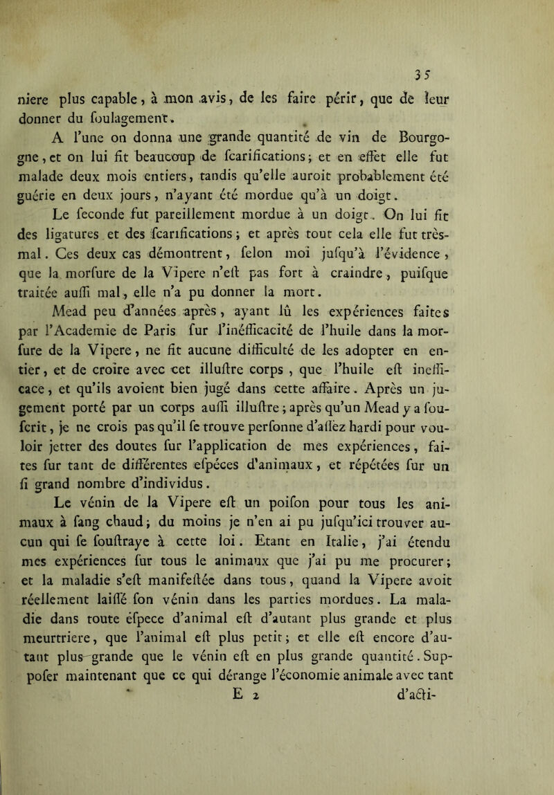 3 5 niere plus capable, à .mon .avis, de les faire périr, que de leur donner du foulagemen't. A l’une on donna une grande quantité de vin de Bourgo- gne , et on lui fit beaucoup de fcarifications ; et en effet elle fut malade deux mois entiers, tandis qu’elle auroit probablement été guérie en deux jours, n’ayant été mordue qu’à un doigt. Le feconde fut pareillement mordue à un doigt. On lui fît des ligatures et des fcarifications ; et après tout cela elle fut très- mal . Ces deux cas démontrent, félon moi jufqu’à l’évidence , que la morfure de la Vipere n’eft pas fort à craindre , puifque traitée auffi mal, elle n’a pu donner la mort. Mead peu d’années après, ayant lû les expériences faites par l’Academie de Paris fur l’inefficacité de l’huile dans la mor- fure de la Vipere, ne fît aucune difficulté de les adopter en en- tier , et de croire avec cet illuftre corps , que l’huile eft ineffi- cace, et qu’ils avoient bien jugé dans cette affaire . Après un ju- gement porté par un corps auffi illuftre ; après qu’un Mead y a fou- fcrit, je ne crois pas qu’il fe trouve perfonne d’allèz hardi pour vou- loir jetter des doutes fur l’application de mes expériences, fai- tes fur tant de différentes efpéces d’animaux, et répétées fur un fi grand nombre d’individus. Le vénin de la Vipere eft un poifon pour tous les ani- maux à fang chaud; du moins je n’en ai pu jufqu’ici trouver au- cun qui fe fouftraye à cette loi. Etant en Italie, j’ai étendu mes expériences fur tous le animaux que j’ai pu me procurer; et la maladie s’eft manifeftée dans tous, quand la Vipere a voit réellement laiffé fon vénin dans les parties mordues. La mala- die dans toute éfpece d’animal eft d’autant plus grande et plus meurtrière, que l’animal eft plus petit; et elle eft encore d’au- tant plus^grande que le vénin eft en plus grande quantité. Sup- pofer maintenant que ce qui dérange l’économie animale avec tant E 2 d’aéfi-