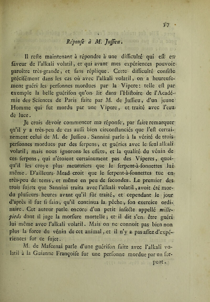 Rêponfi à Al. 'Juffieu. ïl refle maintenant à répondre à une difficulté qui eli' err laveur de l’alkali volatil, et qui-avant mes expériences pouvoit paroître très-grande, et fans réplique. Cette difficulté con fille précifément dans les cas ou avec l’alkali volatil, on a heureufe- ment guéri les perfonnes mordues par la Vipere: telle eli par exemple la belle guérifon qu’on lit dans l’Hilloire deTAcadé- mie des-Sciences de Paris faite par M. de Juffieu, d’un jeune1 Homme qui fut mordu par une Vipere, et traité avec l’eau- de luce. Je crois dèvoir commencer ma répûnfe , par faire remarquer' qu’il y a très-peu de cas aulii bien circonltanciés que l’eft certai- nement celui de Al. de Juffieu. Sannini parle à la vérité de trois- perfonnes mordues par des ferpens-, et guéries avec Ie-feul alleali volatil; mais nous ignorons les effets1, et la qualité, du vénin de cesfférpens , qui n’étoient certainement pas des Viperes, quoi- qu’il les croye plus meurtriers que le ferpent-à-fon nettes lui même. D’ailleurs-Mead; croit que le ferpent-à-fonnettes tue en> très-peu de tems , et même en peu de fécondés. Le premier des trois fujets que Sannini traita avec l’alkali volatil, avoit été mor- du plusieurs heures avant qu’il fut traité, et cependant le jour d’après il fut fi faim, qu’il continua la pêche, fon exercice ordi- naire. Cet auteur parle, encore d’un petit infeéle appellé mille-■ fieds dont il juge la morfure mortelle; er il dit s’en, être guéri lui même avec i’alkali volatil. Mais on ne connoit pas bien non plus la force du vénin de cet animal, et il n’y a pas affez d’expé- rienees fur ce fujet. M. de Mafcenai parle d’une guérifon faite avec l’alkali vo- latil à la Guianne Françoife fur une perfonne mordue par un fer- perrt.