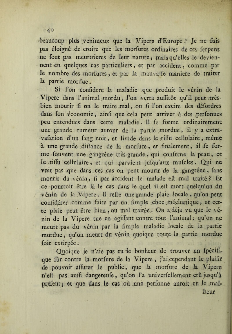 4° beaucoup plus venimeux que la Vipere d’Europe ? Je ne fuis pas éloigné de croire que les morfures ordinaires de ces ferpens ne font pas meurtrières de leur nature; mais qu’elles le devien- nent, en quelques cas particuliers, et par accident, comme par le nombre des morfures, et par la mauvaife maniere -de traiter la partie mordue. Si l’on confidere la maladie que produit le venin de la Vipere dans l’animal mordu, Ton verra auffitôt qu’il peut très- bien mourir fi on le traite mal, ou ii l’on excite des défordres dans fon économie, ainfi que cela peut arriver à des perfonnes peu entendues dans cette maladie. 11 fe .forme ordinairement une grande tumeur autour de la partie mordue, il y a extra- vafation d’un fang noir, et livide dans le tifiti cellulaire, .même à une grande difiance de la morfure, et finalement, il fe for- me fouvent une gangrène très-grande, qui confume la peau, et le tifili cellulaire, et qui parvient jufqu’aux mufcles. Qui ne voit pas que dans ces cas on peut mourir de J.a gangrène, fans mourir du vénin, fi par accident le malade efi: mal traité ? Et ce pourroit être là le cas dans le quel il efi; mort quelqu’un du vénin de la Vipere. Il relie une grande plaie locale , qu’on peut confidérer .comme faite par un fimple choc .méchapique, et cet- te plaie peut être bien , ou mal traitée . On a,déjà vu que le vé- nin de la Vipere tue en agifiant contre tout l’animai; qu’on ne meurt pas du vénin par la fimple maladie locale de la partie mordue, qu’on .meurt du vénin quoique toute la partie mordue foit extirpée. Quoique je n’aie pas eu de bonheur de trouver un fpécifL que fur contre la morfure de la Vipere , j’ai cependant le plaifir de pouvoir afiurer le public, que la morfure de la Vipere n’efi: pas aufii dangereufe, qu’on l’a univerfellement crû jusqu’à prefeut; et que dans le cas .où une perforine aurait eu le mal- heur