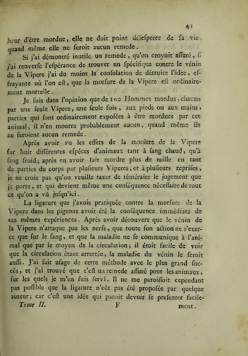 heur d’être mordue, elle ne doit point déicfperer de fa vie- quand même elle ne feroit aucun remede. Si j’ai démontré inutile un remede, qu’on croyoit atfùré, fi j’ai renverfe l’efpérance de trouver un fpécifique contre le yénin de la Vipere j’ai du moins h/ confolation de détruire l’idee, ef- frayante où l’on efl, que la morfure de la Vipere -eft ordinaire- ment mortelle. Je fuis dans l’opinion que de loc Hommes mordus, chacun par une feule Vipere, une feule fois , aux pieds ou aux mains? parties qui font ordinairement expofées à être mordues par cet animal, il n’en mourra probablement aucun, quand même ils ne feroient aucun remede. Après avoir vu les effets de la morfure de h Vipere fur huit différentes efpéces d’animaux tant à fang chaud, qu’à fang froid; après en avoir fait mordre plus de mille en tant de parties du corps par plofieurs Viperes,et àplufieurs reprifes, je ne crois pas qu’on veuille taxer de téméraire le jugement que je porte, et qui devient même une conféquence néceflàire de tout ce qu’on a vu jufqu’ici. La ligature que j’avois pratiquée contre la morfure de la Vipere dans les pigeons a voit été la conféquence immédiate de ces mêmes expériences. Après avoir découvert que le vénin de la Vipere n’attaque pas les nerfs, que toute fon aétion ne s’exer- ce que fur le fang, et que la maladie ne fe communique à l’ani- mal que par le moyen de la circulation ; il étoit facile de voir que la circulation étant arrettée, la maladie du vénin le feroit auffi. J’ai fait ufage de cette méthode avec le plus grand fuc- cès, et j’ai trouvé que c’eft un remede allure pour les animaux, fur les quels je m’en fuis fervi. îl ne me paroifîbit cependant pas poffible que la ligature n’eût pas été propofée par quelque auteur; car c’efl: une idée qui paroit devoir fe prefenter facile- Tome //. F ment.