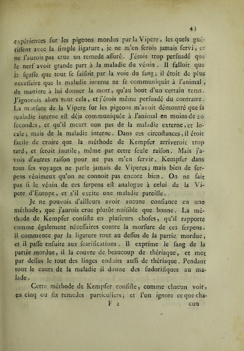 -expériences fur les pigeons mordus par la Vipere, les quels gué- riilènt avec la iimple ligature, je ne m'en ferois jamais fervi, et ne faurois pas crue un remede alluré. Jetois trop perfuadé que Je nerf avoit grande part à la maladie du venin . 11 falloir que je fçuffc que tout fe fai foi t par la voie du fang; il étoit de plus necefâire que la maladie interne ne fe communiquât à l'animal , de maniere à lui donner la mort, qu’au bout d’un certain rems. J’ignorois alors tout cela, et j’étois même perfuadé du contraire. La morfure de la Vipere fur les pigeons m’avoit démontré que fa maladie interne elt déjà communiquée à l’animal en moins de 20 fécondés, et qu’il meurt non pas de la maladie externe, et lo- cale ; mais de la maladie interne . Dans ces circoflances, il étoit facile de croire que la méthode de Kempfer arriveroic trop tard, et feroit inutile, même par cette feule .raifon. Mais j’a- vois d’autres raifon pour ne pas m’en fervir. Kempfer dans tous fes voyages ne parle jamais de Vipères; mais bien de fer- pens vénimeux qu’on ne connoit pas encore bien. On ne fait pas li le vénin de ces fprpens efl analogue à celui de la Vi- pere d’Europe, et s’il exçite une maladie pareille. Je ne pouvois d’ailleurs avoir aucune confiance en une- méchode, que j’aurois crue plutôt nuifible que bonne. La mé- thode de Kempfer confile en plufeurs chofes, qu’il rapporte comme également néceffaires contre la morfure de ces ferpens. 11 commence par la ligature tout au deffus de la partie mordue, et il paiTe enfuite aux fcarifications . 11 exprime le fang de la partie mordue, il la couvre de beaucoup de thériaque, et met par defus le tout des linges enduits aufïi de thériaque. Pendant tout le cours de la maladie il donne des fudorifiques au ma- lade , Cette méthode de Kempfer confile, comme chacun voit, pn cinq ou fx remedes particuliers; et l’on ignore cequecha- F 2 cun