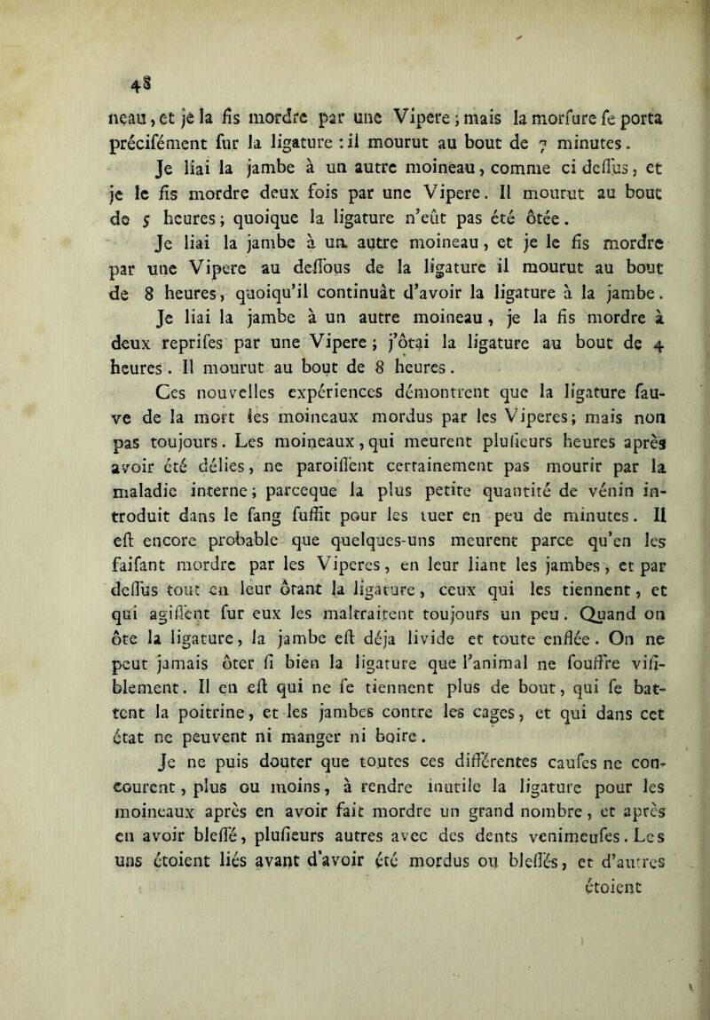 neau,et je la fis mordre par une Vipere;mais lamorfurefeporta précifément fur la ligature : il mourut au bout de 7 minutes. Je liai la jambe à un autre moineau, comme ci defîus, et je le fis mordre deux fois par une Vipere. Il mourut au bouc de s heures ; quoique la ligature n’eût pas été ôtée. Je liai la jambe à un autre moineau, et je le fis mordre par une Vipere au defious de la ligature il mourut au bout de 8 heures, quoiqu’il continuât d’avoir la ligature à la jambe. Je liai la jambe à un autre moineau , je la fis mordre à deux reprifes par une Vipere; j’ôtai la ligature au bout de 4 heures. 11 mourut au bout de 8 heures. Ces nouvelles expériences démontrent que la ligature fau- ve de la mort ies moineaux mordus par les Viperes; mais non pas toujours. Les moineaux, qui meurent plullcurs heures après avoir été délies, ne paroifi'ent certainement pas mourir par la maladie interne; pareeque la plus petite quantité de vénin in- troduit dans le fang fuffit pour les tuer en peu de minutes. Il eft encore probable que quelques-uns meurent parce qu’en les faifant mordre par les Viperes, en leur liant les jambes, et par defiûs tout en leur ôtant la ligature, ceux qui les tiennent, et qui agifî'cnt fur eux les maltraitent toujours un peu. Quand on ôte la ligature, la jambe eft déjà livide et toute enflée. On ne peut jamais ôter fi bien la ligature que l’animal ne fouffre vili- blement. Il en eft qui ne fe tiennent plus de bout, qui fe bat- tent la poitrine, et les jambes contre les cages, et qui dans cet état ne peuvent ni manger ni boire. Je ne puis douter que toutes ces différentes caufes ne con- courent , plus ou moins, à rendre inutile la ligature pour les moineaux après en avoir fait mordre un grand nombre, et après en avoir blefié, plufieurs autres avec des dents venimeufes. Les uns étoient liés avant d’avoir été mordus oi] blefiès, et d’autres étoient