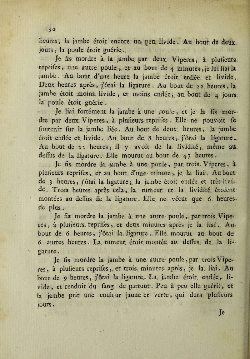 heures, la jambe étoit encore un peu, livide. Au bout de deux jours, la poule étoit guérie.. Je fis mordre à la jambe, par- deux Viperes, à; plufieurs reprifes, une autre poule , et au bout de 4 minutes, je lui liai la jambe. Au bout d’une heure la jambe étoit enflée, et livide. Deux heures après, j’ôtai la ligature . Au bout; de 22 heures, la jambe étoit moins, livide , et moins enflée ; au. bout de 4 jours, la poule étoit guérie . Je liai forfè nient la jambe à une poule,, et je la fis mor- dre par deux Viperes,, à plufieurs. reprifes. Elle ne pouvoit fe foutenir fur la jambe liée „ Au bout de deux heures, la jambe étoit enflée et livide. Au bout de 8 heures, j’ôtai la ligature.. Au bout de 22 heures, il y avoit de la. lividité,, même au. deiTus de la ligature. Elle mourut au bout de 47 heures. Je fis mordre la. jambe à une poule, par trois Viperes, ài plufieurs reprifes, et au bout d’une- minute, je, la, liai.. Au bout de 3 heures, j’ôtai la ligature; la jambe étoit enflée et très-livi- de. Trois heures après cela,, la tumeur et la lividité, étoient montées au deffus de la ligatureElle ne vécut que 6 heures- de plus. Je fis mordre la jambe à une autre poule,, par trois Vipe- res, à plufieurs reprifeset deux minures après je. la liai.. Air bout de 6 heures, j’ôtai, la ligature. Elle mourut au bout de 6 autres heures. La tumeur étoit. montée, au. deflus de la. li* > gature. Je fis mordre la jambe à une autre poule, par trois Vipe- res, à plufieurs reprifes,, et trois, minutes après, je la. liai. Au bout de 9 heures, j’ôtai la ligature. La, jambe étoit. enflée, li- vide, et rendoit du fang de partout. Peu à peu elle guérit, et la jambe prit une couleur jaune et verte, qui dura plufieurs jours. Je