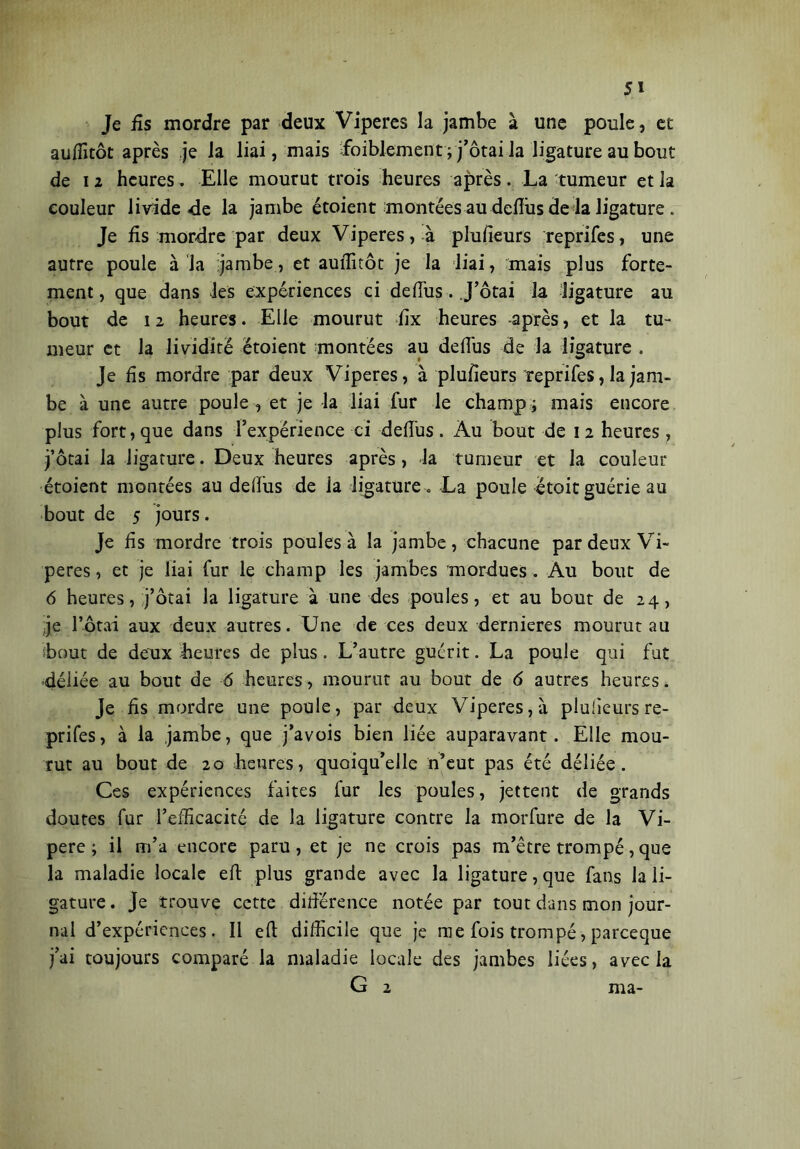 Je fis mordre par deux Viperes la jambe à une poule, et auffitôt après je la liai, mais ffoiblement ; j’ôtai la ligature au bout de i z heures. Elle mourut trois heures après. La tumeur et la couleur livide de la jambe étoient montées au deflus de la ligature . Je fis mordre par deux Viperes, à plufieurs reprifes, une autre poule à la jambe, et auffitôt je la liai, mais plus forte- ment , que dans Jes expériences ci de dus. J’ôtai la ligature au bout de 12 heures. Elle mourut fix heures après, et la tu- meur et la lividité étoient montées au deflus de la ligature . Je fis mordre par deux Viperes, à plufieurs Yeprifes, la jam- be à une autre poule , et je la liai fur le champ ; mais encore plus fort, que dans l’expérience ci deflus. Au bout de i 2 heures , j’ôtai la ligature. Deux heures après, la tumeur et la couleur étoient montées au deflus de ia ligature. La poule étoitguérie au bout de 5 jours. Je fis mordre trois poules à la jambe, chacune par deux Vi- pères , et je liai fur le champ les jambes mordues . Au bout de 6 heures, j’ôtai la ligature à une des poules, et au bout de 24, je l’ôtai aux deux autres. Une de ces deux dernieres mourut au sbout de deux heures de plus. L’autre guérit. La poule qui fut déliée au bout de 6 heures, mourut au bout de 6 autres heures. Je fis mordre une poule, par deux Viperes, à plufieurs re- prifes , à la jambe, que j’avois bien liée auparavant. Elle mou- rut au bout de 20 heures, quoiqu’elle n’eut pas été déliée. Ces expériences faites fur les poules, jettent de grands doutes fur l’efficacité de la ligature contre la morfure de la Vi- pere ; il m’a encore paru, et je ne crois pas m’être trompé, que la maladie locale efl: plus grande avec la ligature, que fans la li- gature. Je trouve cette différence notée par tout dans mon jour- nal d’expériences. Il efl: difficile que je me fois trompé, pareeque j’ai toujours comparé la maladie locale des jambes liées, avec la G 2 ma-