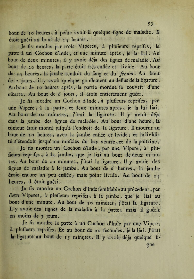 bout de ï o heures, à peine avoit-il quelque ligne de maladie. Il étoit guéri au bout de 24 heures. Je lis mordre par trois Viperes, à plusieurs reprifes, la patte à un Cochon d’Inde ; et une minute après , je la liai. Au bout de deux minutes, il y avoir déjà des lignes de maladie . Au bout de 20 heures, k patte étoit très-enflée et livide. Au bout de 24 heures, la jambe rendoic du fang et du ferum. Au bout de 2 jours, il y avoit quelque gonflement au deflus de la ligature. Au bout de to heures après, la partie mordue fe couvrit d’une efcarre. Au bout de 6 jours, il étoit entièrement guéri. Je fis mordre un Cochon d’Inde, à plufleurs reprifes, par une Vipere, à la patte, et dçux minutes après, je la lui liai. Au bout de 20 minutes , j’ôtai la ligatute. Il y avoit déjà dans la jambe des Agnes de maladie. Au bout d’une heure, îa tumeur étoit monté jufqu’à l’endroit de la ligature. Il mourut au bout de 20 heures, avec Ja jambe enflée et livide; et k lividi- té s’étendoit jusqu’aux mufcles du bas ventre , et de la poitrine. Je fis mordre un Cochon d’Inde , par une Vipere, à plu- fleurs reprifes, à la jambe, que je liai au bout de deux minu- tes. Au bout de 20 minutes, j’ôtai la ligature. Il y avoit des Agnes de maladie à le jambe. Au bout de 6 heures, la jambe étoit encore un peu enflée, mais point livide. Au bouc de 24 heures, il étoit guéri. Je fis mordre un Cochon d’Inde femblable au précèdent, par deux Viperes, à plufleurs reprifes, à la jambe, que je liai au bout d’une minute. Au bout de 30 minutes, j’ôtai la ligature. Il y avoit des Agnes de la maladie à la patte; mais il guérit en moins de 3 jours. Je fis mordre la patte à un Cochon d’Inde par une Vipere, à plufleurs reprifes. Et au bout de 20 fécondés, je la liai. J’ôtai la ligature au bout de 15 minutes * Il y avoit déjà quelque li- gne