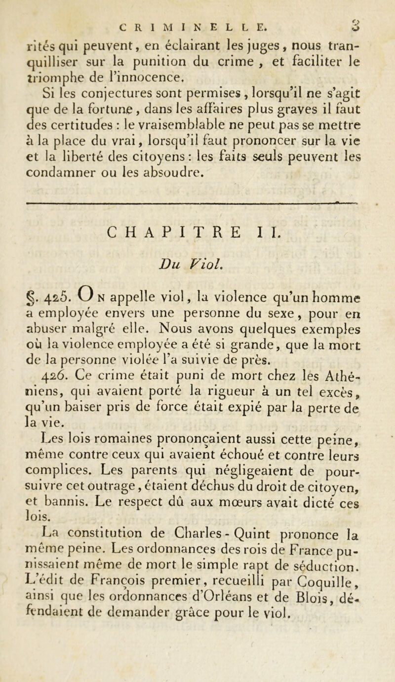 o Ci CRIMINELLE. rites qui peuvent, en éclairant les juges, nous tran- quilliser sur la punition du crime , et faciliter le triomphe de l’innocence. Si les conjectures sont permises , lorsqu’il ne s’agit que de la fortune, dans les affaires plus graves il faut des certitudes : le vraisemblable ne peut pas se mettre à la place du vrai, lorsqu’il faut prononcer sur la vie et la liberté des citoyens: les faits seuls peuvent les condamner ou les absoudre. CHAPITRE II. Du VioL §. 425. On appelle viol, la violence qu’un homme a employée envers une personne du sexe, pour en abuser malgré elle. Nous avons quelques exemples où la violence employée a été si grande, que la mort de la personne violée l’a suivie de près. 426. Ce crime était puni de mort chez les Athé- niens, qui avaient porté la rigueur à un tel excès, qu’un baiser pris de force était expié par la perte de la vie. Les lois romaines prononçaient aussi cette peine, même contre ceux qui avaient échoué et contre leurs complices. Les parents qui négligeaient de pour- suivre cet outrage, étaient déchus du droit de citoyen, et bannis. Le respect dû aux mœurs avait dicté ces lois. La constitution de Charles - Quint prononce la même peine. Les ordonnances des rois de France pu- nissaient même de mort le simple rapt de séduction. L’édit de François premier, recueilli par Coquille, ainsi que les ordonnances d’Orléans et de Blois, dé- fendaient de demander grâce pour le viol.