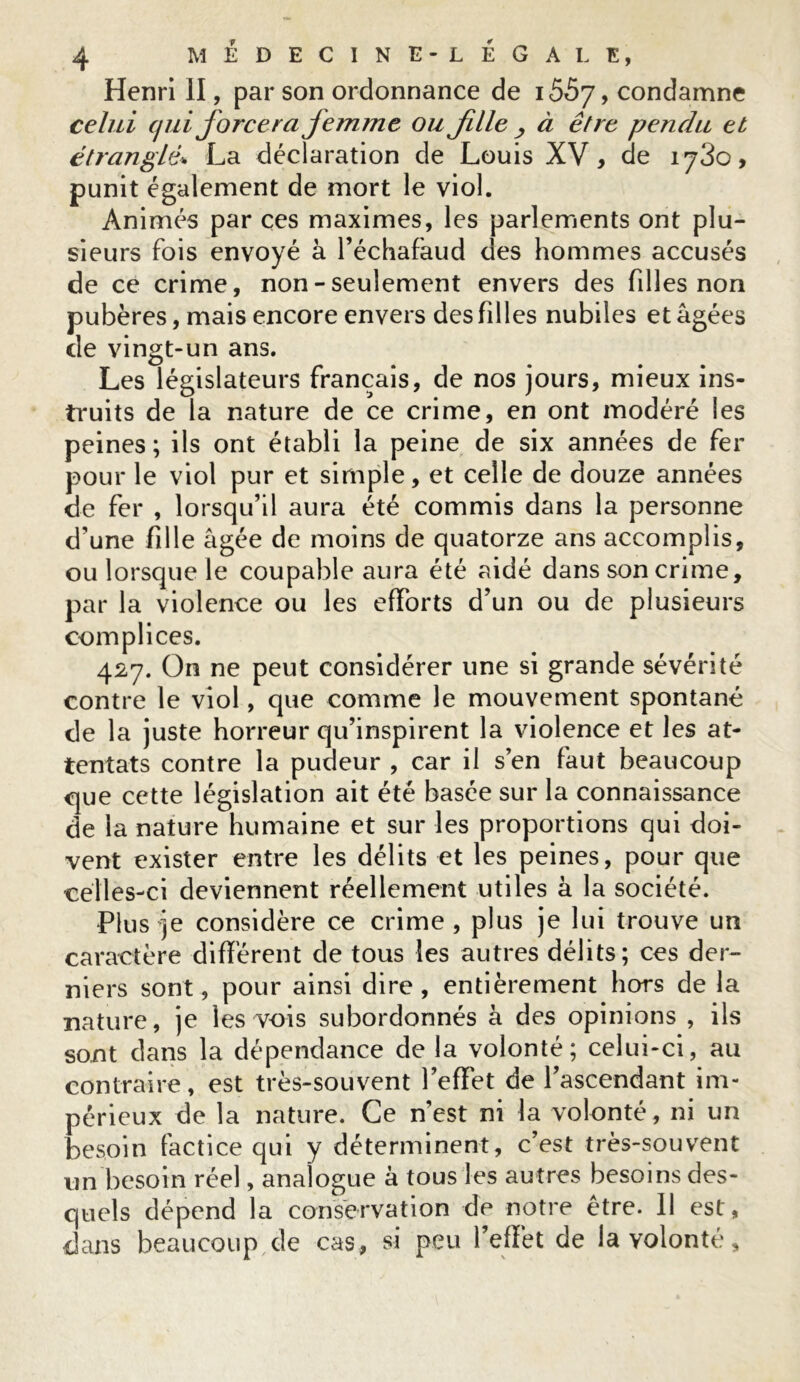 Henri II, par son ordonnance de 155y > condamne celui qui forcerafemme ou Jille , à être pendu et étranglé* La déclaration de Louis XV, de 1780, punit également de mort le viol. Animés par ces maximes, les parlements ont plu- sieurs fois envoyé à l’échafaud des hommes accusés de ce crime, non - seulement envers des fd les non pubères, mais encore envers des filles nubiles et âgées de vingt-un ans. Les législateurs français, de nos jours, mieux ins- truits de la nature de ce crime, en ont modéré les peines; ils ont établi la peine de six années de fer pour le viol pur et simple, et celle de douze années de fer , lorsqu’il aura été commis dans la personne d’une fille âgée de moins de quatorze ans accomplis, ou lorsque le coupable aura été aidé dans son crime, par la violence ou les efforts d’un ou de plusieurs complices. 427. On ne peut considérer une si grande sévérité contre le viol, que comme le mouvement spontané de la juste horreur qu’inspirent la violence et les at- tentats contre la pudeur , car il s’en faut beaucoup que cette législation ait été basée sur la connaissance de la nature humaine et sur les proportions qui doi- vent exister entre les délits et les peines, pour que celles-ci deviennent réellement utiles à la société. Plus je considère ce crime , plus je lui trouve un caractère différent de tous les autres délits; ces der- niers sont, pour ainsi dire , entièrement hors de la nature, je les vois subordonnés à des opinions , ils sont dans la dépendance de la volonté; celui-ci, au contraire , est très-souvent l’effet de l’ascendant im- périeux de la nature. Ce nest ni la volonté, ni un besoin factice qui y déterminent, c’est très-souvent un besoin réel, analogue à tous les autres besoins des- quels dépend la conservation de notre être. 11 est, dans beaucoup de cas , si peu l’effet de la volonté,