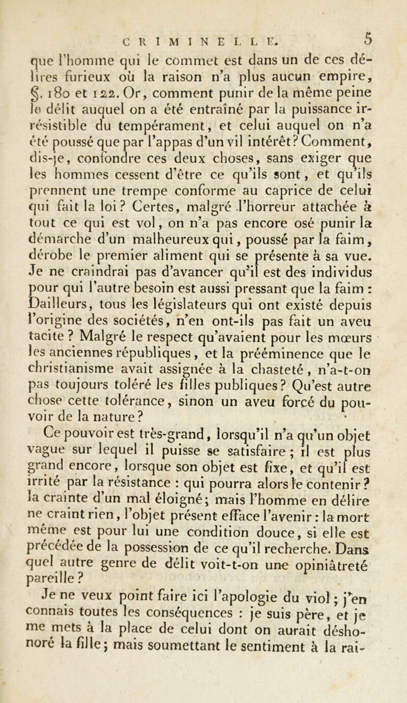 que l’homme qui le commet est dans un de ces dé- lires furieux où la raison n’a plus aucun empire, §. 180 et 122. Or, comment punir de la même peine le délit auquel on a été entraîné par la puissance ir- résistible du tempérament, et celui auquel on n’a été poussé que par l’appas d’un vil intérêt? Comment, dis-je, confondre ces deux choses, sans exiger c^ue les hommes cessent d’être ce qu’ils sont, et qu ils prennent une trempe conforme au caprice de celui qui fait la loi? Certes, malgré l’horreur attachée à tout ce qui est vol, on n’a pas encore osé punir la démarche d’un malheureux qui, poussé parla faim, dérobe le premier aliment qui se présente à sa vue. Je ne craindrai pas d’avancer qu?il est des individus pour qui l’autre besoin est aussi pressant que la faim : Bailleurs, tous les législateurs qui ont existé depuis l’origine des sociétés, n’en ont-ils pas fait un aveu tacite ? Malgré le respect qu’avaient pour les mœurs les anciennes républiques , et la prééminence que le christianisme avait assignée a la chasteté , n’a-t-on pas toujours toléré les filles publiques? Qu’est autre chose cette tolérance, sinon un aveu forcé du pou- voir de la nature ? Ce pouvoir est très-grand, lorsqu’il n’a qu’un objet vague sur lequel il puisse se satisfaire ; il est plus grand encore, lorsque son objet est fixe, et qu’il est irrité par la résistance : qui pourra alors le contenir? ia crainte d un mal éloigné; mais l’homme en délire ne craint rien, 1 objet présent efface l’avenir : la mort même est pour lui une condition douce, si elle est précédée de la possession de ce qu’il recherche. Dans quel autre genre de délit voit-t-on une opiniâtreté pareille ? Je ne veux point faire ici l’apologie du viol; j’en connais toutes les conséquences : je suis père, et je me mets à la place de celui dont on aurait désho- noré la fille; mais soumettant le sentiment à la rai-