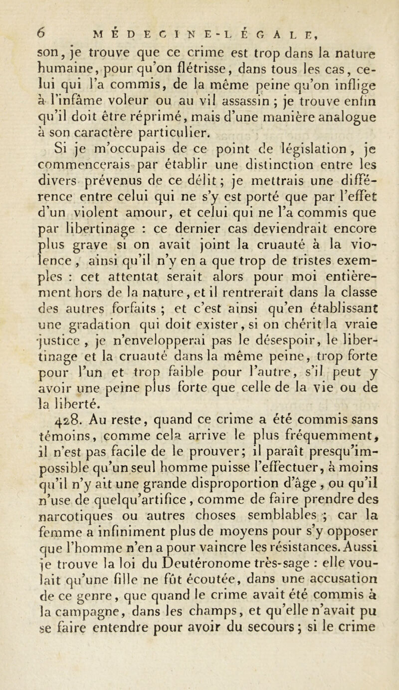 son, je trouve que ce crime est trop dans la nature humaine, pour qu’on flétrisse, dans tous les cas, ce- lui qui l’a commis, de la même peine qu’on inflige à l’infâme voleur ou au vil assassin ; je trouve enfin qu’il doit être réprimé, mais d’une manière analogue à son caractère particulier. Si je m’occupais de ce point de législation , je commencerais par établir une distinction entre les divers prévenus de ce délit; je mettrais une diffé- rence entre celui qui ne s’y est porté que par l’effet d’un violent amour, et celui qui ne l’a commis que par libertinage : ce dernier cas deviendrait encore plus grave si on avait joint la cruauté à la vio- lence , ainsi qu’il n’y en a que trop de tristes exem- ples : cet attentat serait alors pour moi entière- ment hors de la nature , et il rentrerait dans la classe des autres forfaits ; et c’est ainsi qu’en établissant une gradation qui doit exister, si on chérit la vraie •justice , je n’envelopperai pas le désespoir, le liber- tinage et la cruauté dans la même peine, trop forte pour l’un et trop faible pour l’autre, s’il peut y avoir une peine plus forte que celle de la vie ou de la liberté. 428. Au reste, quand ce crime a été commis sans témoins, comme cela arrive le plus fréquemment, il n’est pas facile de le prouver; il paraît presqu’im- possible qu’un seul homme puisse l’effectuer, h moins qu’il n’y ait une grande disproportion d’âge , ou qu’il n’use de quelqu’artifîce , comme de faire prendre des narcotiques ou autres choses semblables ; car la femme a infiniment plus de moyens pour s’y opposer que l’homme n’en a pour vaincre les résistances. Aussi je trouve la loi du Deutéronome très-sage : elle vou- lait qu’une fille ne fût écoutée, dans une accusation de ce genre, que quand le crime avait été commis à la campagne, dans les champs, et qu’elle n’avait pu se faire entendre pour avoir du secours; si le crime