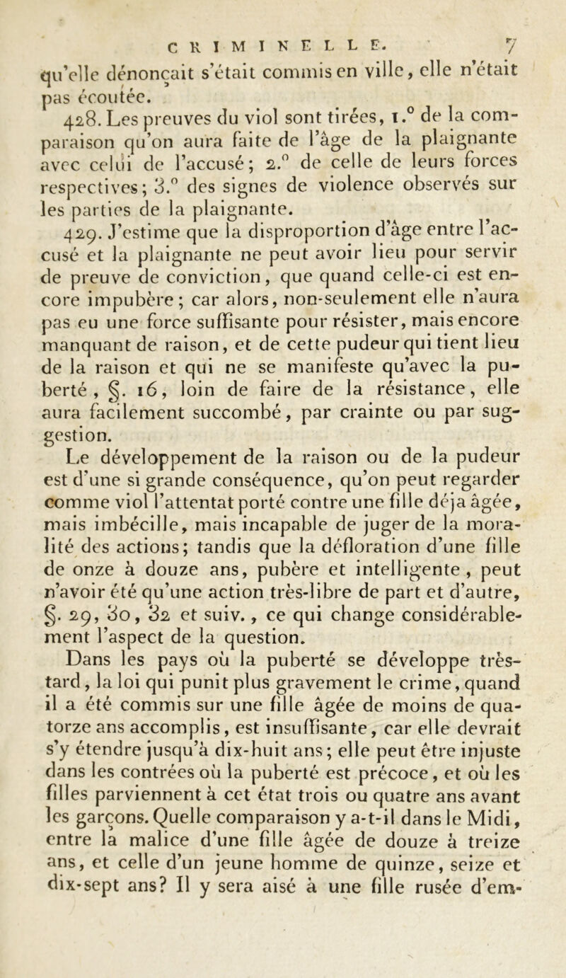 qu’elle dénonçait s’était commis en ville, elle n’était pas écoutée. 428. Les preuves du viol sont tirées, x.° de la com- paraison qu’on aura faite de l’âge de la plaignante avec celui de l’accusé; 2.0 de celle de leurs forces respectives; 3.° des signes de violence observés sur les parties de la plaignante. 429. J’estime que la disproportion d’âge entre l’ac- cusé et la plaignante ne peut avoir lieu pour servir de preuve de conviction, que quand celle-ci est en- core impubère; car alors, non-seulement elle naura pas eu une force suffisante pour résister, mais encore manquant de raison, et de cette pudeur qui tient lieu de la raison et qui ne se manifeste qu’avec la pu- berté , 16, loin de faire de la résistance, elle aura facilement succombé, par crainte ou par sug- gestion. Le développement de la raison ou de la pudeur est d’une si grande conséquence, qu’on peut regarder comme viol l’attentat porté contre une fille déjà âgée, mais imbécille, mais incapable de juger de la mora- lité des actions; tandis que la défloration d’une fille de onze à douze ans, pubère et intelligente, peut n’avoir été qu’une action très-libre de part et d’autre, §. 29, 3o, 82 et suiv., ce qui change considérable- ment l’aspect de la question. Dans les pays où la puberté se développe très- tard , la loi qui punit plus gravement le crime, quand il a été commis sur une fille âgée de moins de qua- torze ans accomplis , est insuffisante, car elle devrait s’y étendre jusqu’à dix-huit ans ; elle peut être injuste dans les contrées où la puberté est précoce, et où les fill es parviennent à cet état trois ou quatre ans avant les garçons. Quelle comparaison y a-t-il dans le Midi, entre la malice d’une fille âgée de douze à treize ans, et celle d’un jeune homme de quinze, seize et dix-sept ans? Il y sera aisé à une fille rusée d’em-