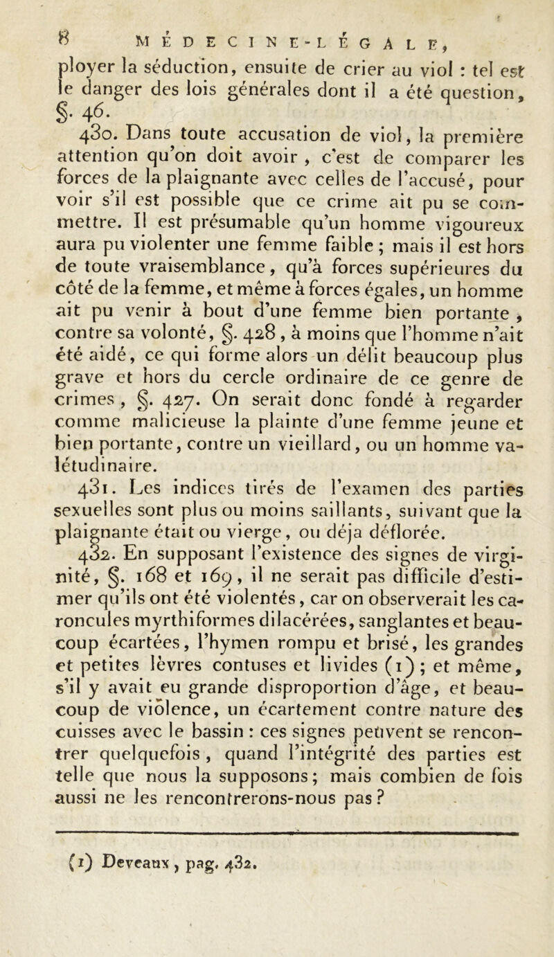 ployer la séduction, ensuite de crier au viol : tel est le danger des lois générales dont il a été question, 46. 430. Dans toute accusation de viol, la première attention qu’on doit avoir , c'est de comparer les forces de la plaignante avec celles de l’accusé, pour voir s’il est possible que ce crime ait pu se com- mettre. Il est présumable qu’un homme vigoureux aura pu violenter une femme faible; mais il est hors de toute vraisemblance, qua forces supérieures du côté de la femme, et même à forces égales, un homme ait pu venir à bout d’une femme bien portante , contre sa volonté, g. 428 , à moins que l’homme n’ait été aidé, ce qui forme alors un délit beaucoup plus grave et hors du cercle ordinaire de ce genre de crimes , g. 427. On serait donc fondé à regarder comme malicieuse la plainte d’une femme jeune et bien portante, contre un vieillard, ou un homme va- létudinaire. 431. Les indices tirés de l’examen des parties sexuelles sont plus ou moins saillants, suivant que la plaignante était ou vierge, ou déjà déflorée. 432. En supposant l’existence des signes de virgi- nité, §. 168 et 169, il ne serait pas difficile d’esti- mer qu’ils ont été violentés, car on observerait les ca- roncules myrthiformes dilacérées, sanglantes et beau- coup écartées, l’hymen rompu et brisé, les grandes et petites lèvres confuses et livides (1); et même, s’il y avait eu grande disproportion d’âge, et beau- coup de violence, un écartement contre nature des cuisses avec le bassin : ces signes petivent se rencon- trer quelquefois , quand l’intégrité des parties est telle que nous la supposons; mais combien de fois aussi ne les rencontrerons-nous pas ? (1) Deveaux , pag, 482.