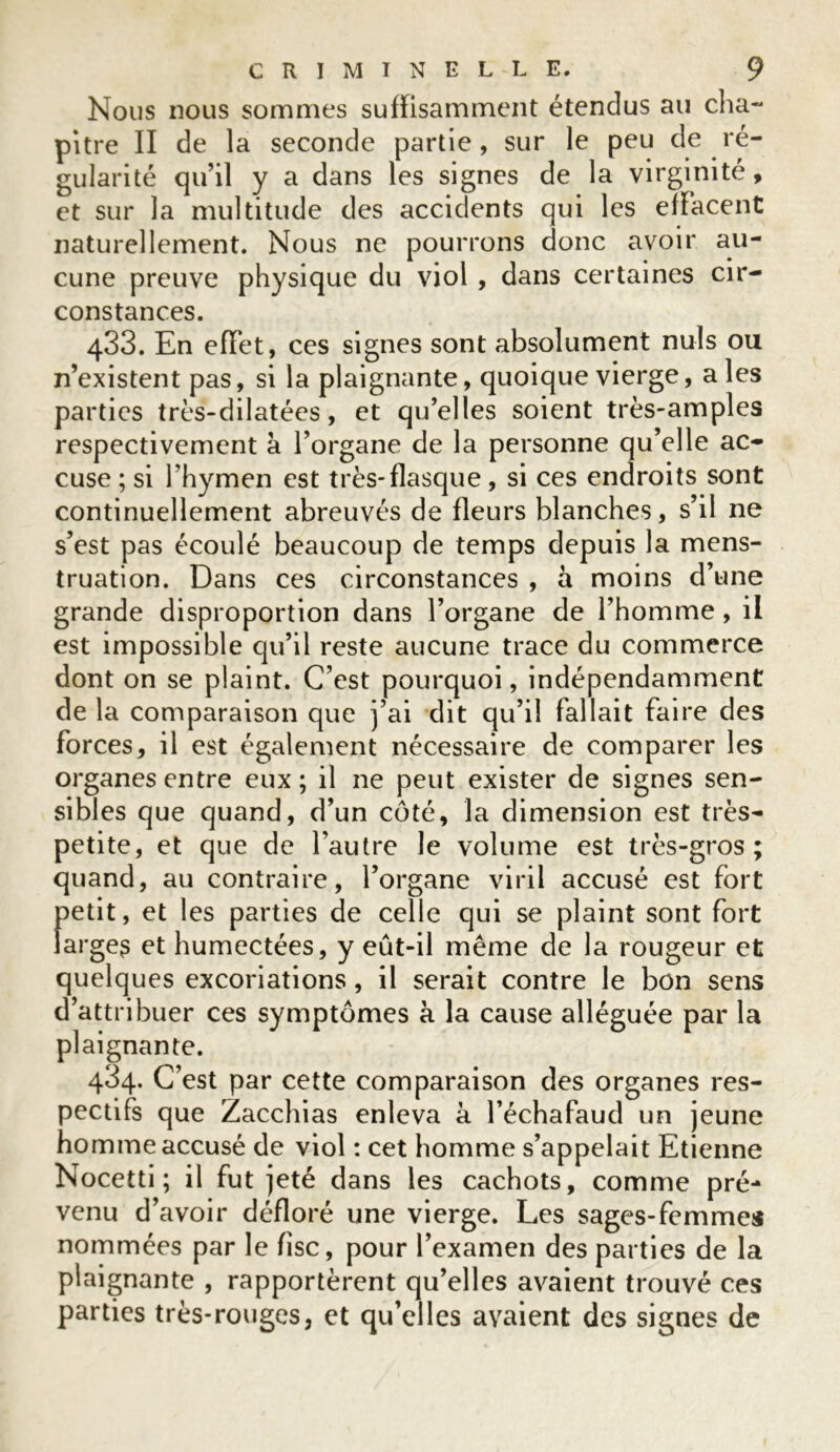 Nous nous sommes suffisamment étendus au cha- pitre II de la seconde partie, sur le peu de ré- gularité qu’il y a dans les signes de la virginité, et sur la multitude des accidents qui les effacent naturellement. Nous ne pourrons donc avoir au- cune preuve physique du viol , dans certaines cir- constances. 433. En effet, ces signes sont absolument nuis ou n’existent pas, si la plaignante, quoique vierge, aies parties très-dilatées, et qu’elles soient très-amples respectivement à l’organe de la personne qu’elle ac- cuse ; si l’hymen est très-flasque , si ces endroits sont continuellement abreuvés de fleurs blanches, s’il ne s’est pas écoulé beaucoup de temps depuis la mens- truation. Dans ces circonstances , à moins d’une grande disproportion dans l’organe de l’homme, il est impossible qu’il reste aucune trace du commerce dont on se plaint. C’est pourquoi, indépendamment de la comparaison que j’ai dit qu’il fallait faire des forces, il est également nécessaire de comparer les organes entre eux ; il ne peut exister de signes sen- sibles que quand, d’un côté, la dimension est très- petite, et que de l’autre le volume est très-gros; quand, au contraire, l’organe viril accusé est fort petit, et les parties de celle qui se plaint sont fort large? et humectées, y eût-il même de la rougeur et quelques excoriations, il serait contre le bon sens d’attribuer ces symptômes à la cause alléguée par la plaignante. 434. C’est par cette comparaison des organes res- pectifs que Zacchias enleva à l’échafaud un jeune homme accusé de viol : cet homme s’appelait Etienne Nocetti ; il fut jeté dans les cachots, comme pré- venu d’avoir défloré une vierge. Les sages-femmes nommées par le fisc, pour l’examen des parties de la plaignante , rapportèrent qu’elles avaient trouvé ces parties très-rouges, et qu’elles avaient des signes de