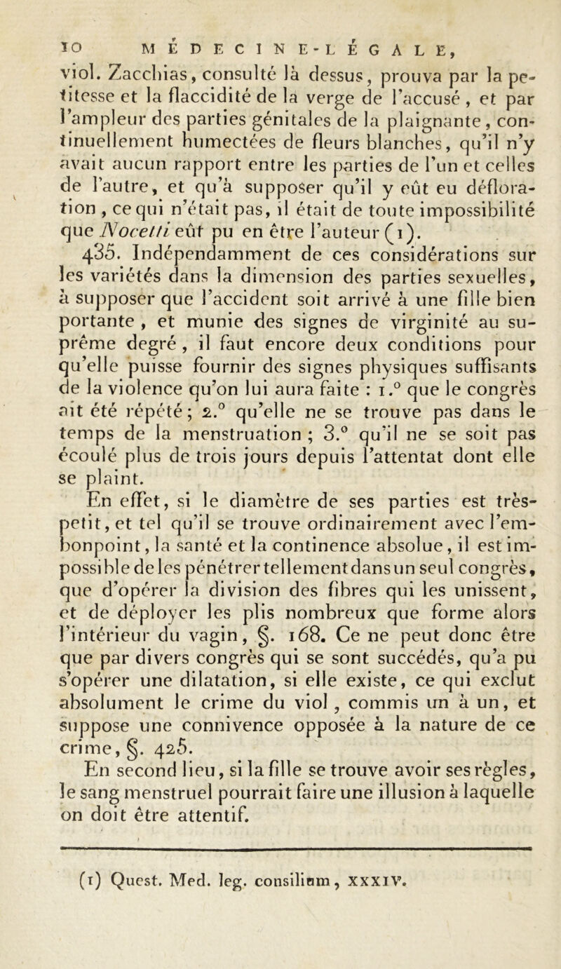 viol. Zacchias, consulté là dessus, prouva par la pe- titesse et la flaccidité de la verge de l’accusé , et par l’ampleur des parties génitales de la plaignante, con- tinuellement humectées de fleurs blanches, qu ’il n’y avait aucun rapport entre les parties de l’un et celles de l’autre, et qu’à supposer qu’il y eût eu déflora- tion , ce qui n’était pas, il était de toute impossibilité que JMocelti eût pu en être Fauteur (i). 435. Indépendamment de ces considérations sur les variétés dans la dimension des parties sexuelles, à supposer que l’accident soit arrivé à une fille bien portante , et munie des signes de virginité au su- prême degré , il faut encore deux conditions pour qu’elle puisse fournir des signes physiques suffisants de 1 a violence qu’on lui aura faite : i.° que le congrès ait été répété; £.° qu’elle ne se trouve pas dans le temps de la menstruation ; 3.° qu’il ne se soit pas écoulé plus de trois jours depuis l’attentat dont elle se plaint. En effet, si le diamètre de ses parties est très- petit, et tel qu’il se trouve ordinairement avec l’em- bonpoint , la santé et la continence absolue, il est im- possible de les pénétrertellementdansun seul congrès, que d’opérer la division des fibres qui les unissent, et de déployer les plis nombreux que forme alors l’intérieur du vagin, 168. Ce ne peut donc être que par divers congrès qui se sont succédés, qu’a pu s’opérer une dilatation, si elle existe, ce qui exclut absolument le crime du viol , commis un à un, et suppose une connivence opposée à la nature de ce crime, §. 4^5. En second lieu, si la fille se trouve avoir ses règles, le sang menstruel pourrait faire une illusion à laquelle on doit être attentif.