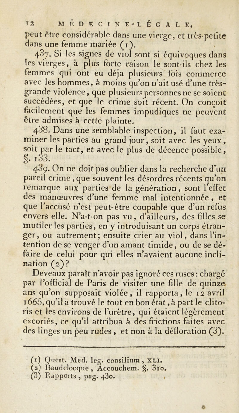 peut être considérable dans une vierge, et très-petite dans une femme mariée (i). 437. Si les signes de viol sont si équivoques dans les vierges, à plus forte raison le sont-ils chez les femmes qui ont eu déjà plusieurs fois commerce avec les hommes, à moins qu’on n’ait usé d’une très- grande violence, que plusieurs personnes ne se soient succédées, et que le crime soit récent. On conçoit facilement que les femmes impudiques ne peuvent être admises à cette plainte. 438. Dans une semblable inspection, il faut exa- miner les parties au grand jour, soit avec les yeux, soit par le tact, et avec le plus de décence possible, 133. * 489. On ne doit pas oublier dans la recherche d’un pareil crime , que souvent les désordres récents qu’on remarque aux parties de la génération, sont l’effet des manœuvres d’une femme mal intentionnée , et que l’accusé n’est peut-être coupable que d’un refus envers elle. N’a-t-on pas vu, d’ailleurs, des filles se mutiler les parties, en y introduisant un corps étran- ger, ou autrement; ensuite crier au viol, dans l’in- tention de se venger d’un amant timide, ou de se dé- faire de celui pour qui elles n’avaient aucune incli- nation (2)? De veaux paraît n’avoir pas ignoré ces ruses : chargé par l’official de Paris de visiter une fille de quinze ans qu’on supposait violée, il rapporta, le 12 avril i665, qu’il a trouvé le tout en bon état ,à part le clito- ris et les environs de l’urètre, qui étaient légèrement excoriés, ce qu’il attribua à des frictions faites avec des linges un peu rudes, et non à la défloration (3). (1) Quest. Med. leg. consilîum, XLI. (2) Baudelocque, Accouchem. §. 310.