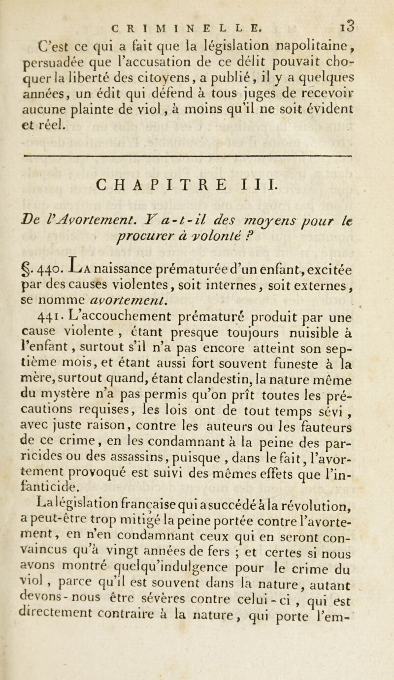 C’est ce qui a fait que la législation napolitaine, persuadée que l’accusation de ce délit pouvait cho- quer la liberté des citoyens, a publié, il y a quelques années, un édit qui défend à tous juges de recevoir aucune plainte de viol, à moins qu’il ne soit évident et réel. CHAPITRE III. De VAvortement. Y a-t-il des moyens pour le procurer à volonté P §. 440. La naissance prématurée d’un enfant, excitée par des causes violentes, soit internes, soit externes, se nomme avortement. 441. L’accouchement prématuré produit par une cause violente , étant presque toujours nuisible à l’enfant, surtout s’il n’a pas encore atteint son sep- tième mois, et étant aussi fort souvent funeste à la mère, surtout quand, étant clandestin, la nature même du mystère n’a pas permis qu’on prît toutes les pré- cautions requises, les lois ont de tout temps sévi, avec juste raison, contre les auteurs ou les fauteurs de ce crime, en les condamnant à la peine des par- ricides ou des assassins, puisque , dans le fait, l’avor- tement provoqué est suivi des mêmes effets que l’in- fanticide. La législation française qui asuccédé à la révolution, a peut-être trop mitigé la peine portée contre l’avorte- ment, en n’en condamnant ceux qui en seront con- vaincus qu’à vingt années de fers ; et certes si nous avons montré quelqu’indulgence pour le crime du viol , parce qu’il est souvent dans la nature, autant devons-nous être sévères contre celui-ci , qui est duectcment contraire a la nature, qui porte l’em-