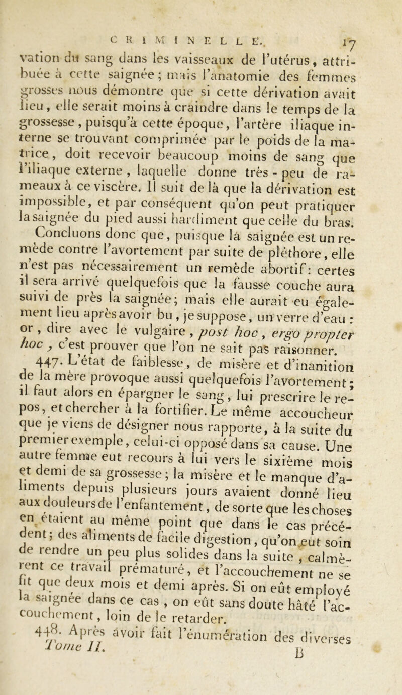 vation du sang dans les vaisseaux de l’utérus, attri- buée à cette saignée; mais l’anatomie des femmes grosses nous démontre que si cette dérivation avait lieu , elle serait moins à craindre dans le temps de la grossesse , puisqu a cette époque, l’artère iliaque in- terne se trouvant comprimée par lé poids de la ma- trice , doit recevoir beaucoup moins de sang que I iliaque externe , laquelle donne très - peu cîe ra- meaux à ce viscere. Il suit de là que la dérivation est impossible, et par conséquent qu’on peut pratiquer la saignée du pied aussi hardiment que celle du bras. Concluons donc que, puisque là saignée est un re- mède contre l’avortement par suite de pléthore, elle ïi est pas nécessairement un remède abortif: certes il sera arrivé quelquefois que la fausse couche aura suivi de près la saignée ; mais elle aurait eu égale- ment lieu apres avoir bu , je suppose, un verre d’eau : or , dire avec le vulgaire , post hoc , ergo propter hoc , c’est prouver que l’on ne sait pas raisonner. 447. L état de faiblesse, de misère et d’inanition de la mère provoque aussi quelquefois l’avortement; il faut alors en épargner le sang , lui prescrire le re- ^ • . 1 f • Le même accoucheur que je viens de désigner nous rapporte, à la suite du premier exemple, celui-ci opposé dans sa cause. Une autre femme eut recours à lui vers le sixième mois et demi de sa grossesse ; la misère et le manque d’a- liments depuis plusieurs jours avaient donné lieu aux douleursde l’enfantement, de sorte que les choses en étaient au même point que dans le cas précé- dent; des aliments de facile digestion, qu’on jsut soin e lendre un peu plus solides dans la suite , calmè- rent ce travail prématuré, et l’accouchement ne se ! IVe c!eux, mois et demi après. Si on eût employé a saignee dans ce cas , on eût sans doute hâté I ac- couchement, loin de le retarder. 44H. Apres avoir fait l’énumération des diverses Ionie II. u