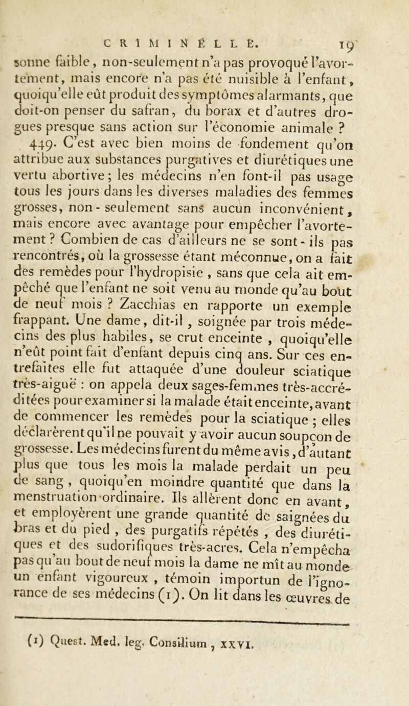 sonne faible, non-seulement n’a pas provoqué l’avor- tement, mais encore n’a pas été nuisible à l’enfant, quoiqu’elle eût produit des symptômes alarmants, que doit-on penser du safran, du borax et d’autres dro- gues presque sans action sur l’économie animale ? 449. C’est avec bien moins de fondement qu’on attribue aux substances purgatives et diurétiques une vertu abortive; les médecins n’en font-il pas usage tous les jours dans les diverses maladies des femmes grosses, non - seulement sans aucun inconvénient, mais encore avec avantage pour empêcher l’avorte- ment ? Combien de cas d’ailleurs ne se sont-ils pas rencontrés, où la grossesse étant méconnue, on a fait des remèdes pour Phydropisie , sans que cela ait em- pêché que l’enfant ne soit venu au monde qu’au bout de neuf mois ? Zacchias en rapporte un exemple frappant. Une dame, dit-il , soignée par trois méde- cins des plus habiles, se crut enceinte , quoiqu’elle n’eut point fait d’enfant depuis cinq ans. Sur ces en- trefaites elle fut attaquée d’une douleur sciatique très-aiguë : on appela deux sages-femmes très-accré- ditées pour examinersi lamalade était enceinte, avant de commencer les remèdes pour la sciatique ; elles déclarèrent qu’il ne pouvait y avoir aucun soupçon de grossesse. Les médecins furent du même avis, d’autant plus que tous les mois la malade perdait un peu de sang , quoiqu’en moindre quantité que dans la menstruation ordinaire. Ils allèrent donc en avant, et employèrent une grande quantité de saignées du feras et du pied , des purgatifs répétés , des diuréti- ques et des sudorifiques très-acres. Cela n’empêcha pas qu au bout de neuf mois la dame ne mît au monde un enfant vigoureux , témoin importun de l’igno- rance de ses médecins (1). On lit dans les œuvres de